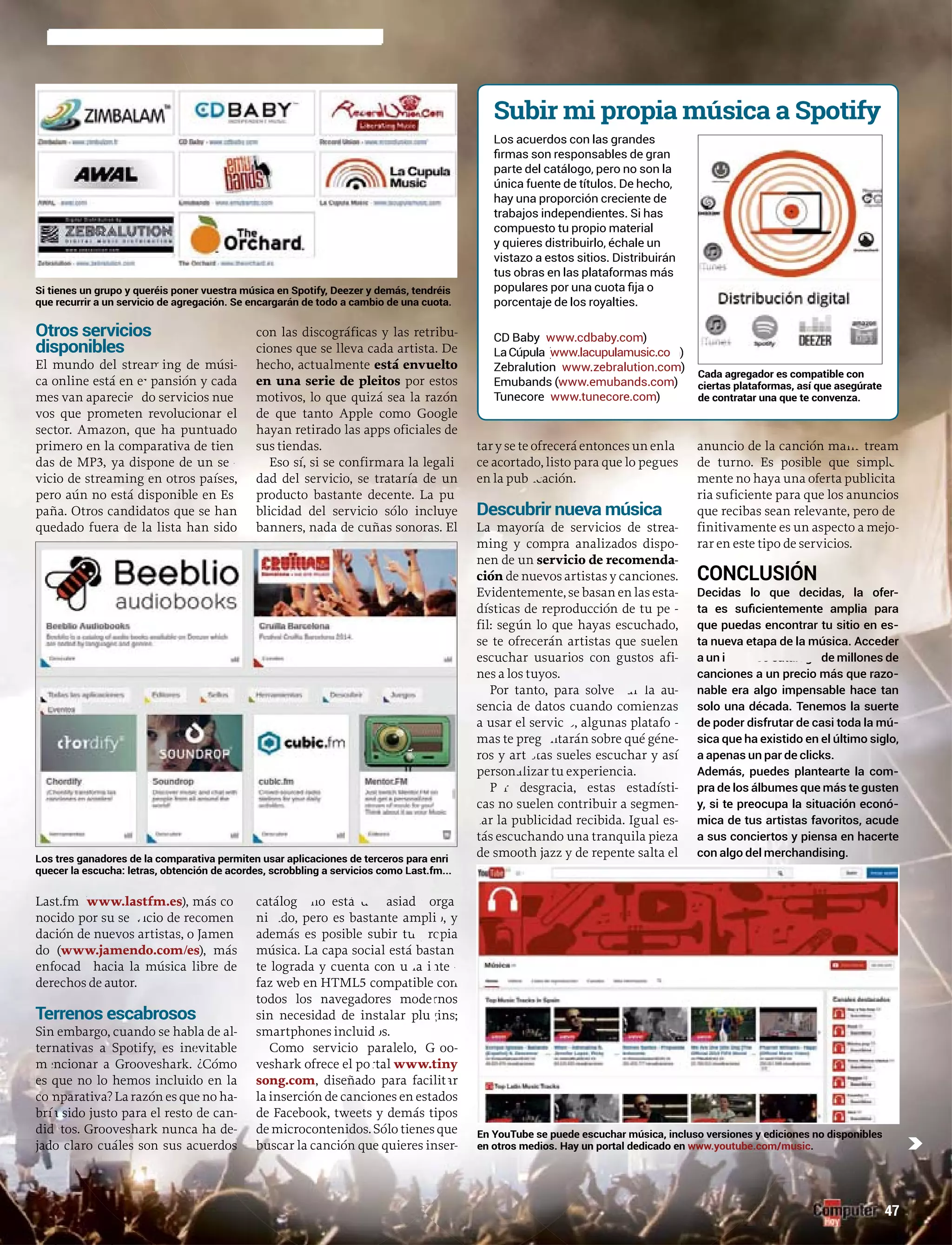 Otros servicios
disponibles
ing de músiEl mundo del stream -
pansión y cadaca online está en ex
do servicios nuemes van aparecien
meten revolucionar elvos que prome
mazon, que ha puntuadosector. Ama
ero en la comparativa de tienprimero
as de MPdas d 3, ya dispone de un serr
vicio de streaming en otros países,
pero aún no está disponible en Es
paña. Otros candidatos que se han
quedado fuera de la lista han sido
Last.fm (www.lastfm.es), más co
nocido por su servicio de recomen
dación de nuevoevos artistas, o Jamen
do ((www.jamendo.com/es), más
enfocado hacia la música libre dedede
derechoos de autor.
Terrenos escabrosos
Sin eembargo, cuando se hablalala de al-
ternnativas a Spotify, es ineevitable
mencionar a Grooveshark. ¿Cómo
es que no lo hemos incluiddo en la
comparativa? La razón es queuee no ha-
bría sido justo para el resto de can-
didatos. Grooveshark nunca hha de-
jado cclaro cuáles son sus acueueuerdos
con las discográficas y las retribu-
ciones que se lleva cada artista. De
hecho, actualmente está envuelto
en una serie de pleitos por estos
motivos, lo que quizá sea la razón
de que tanto Apple como Google
hayan retirado las apps oficiales de
sus tiendas.
Eso sí, si se confirmara la legali
dad del servicio, se trataría de un
producto bastante decente. La pu
blicidad del servicio sólo incluye
banners, nada de cuñas sonoras. El
asiadcatálogo noo no está dem o orgga
nte amplini dozado, pero es bastante lio, y
ropadadademás es posible subir tu p opiapipia
astmúsica. La capa social está bassttanast n
te lograda y cuenta con u tena interr
faz web en HTML5 comppatible con
todos los navegadoress modernos
sin necesidad de instaalar plugins;
smartphones incluidos.
Como servicio paralelo, Groo-
veshark ofrece el portal www.tiny
song.com, diseñadoo para facilitar
la inserción de cancioones en estadosos
de Facebook, tweets y demás tipos
de microcontenidos. SSólo tienes que
buscar la canción que qquieres inser-rr
taryseteofreceráentoncentoncesunenla
ce acortado, listo psto para que lo pegues
en la publicación.
Descubrir nueva música
LLa mayoría de servicios de strea-
ming y compra analizados dispo-
nen de un servicio de recomenda-
ción de nuevos artistas y canciones.n
Evidentemente, se basan en las esta-
dísticas de reproducción de tu pe -rr
fil: según lo que hayas escuchado,
se te ofrecerán artistas que suelen
escuchar usuarios con gustos afi-
nes a los tuyos.
Por tanto, para solventar la au-
sencia de datos cuandondo comienzas
a usar el servicio, algunas platafo -rr
mas te preguntarán sobre qué géne-
ros y artistas sueles escuchar y así
personnalizar tu experiencia.
Por desgracia, estas estadísti-
casas no suelen contribuir a segmen-
tar la publicidad recibida. Igual es-
tás escuchando una tranquila pieza
de smooth jazz y de repente salta el
treamanuncio de la canción mains
plde turno. Es posible que simple
mente no haya una oferta publicita
ria suficiente para que los anuncios
que recibas sean relevante, pero de
finitivamente es un aspecto a mejo-
rar en este tipo de servicios.
CONCLUSIÓN
Decidas lo que decidas, la ofer-
-
-
-
-
-
Los tres ganadores de la comparativa permiten usar aplicaciones de terceross para enri
quecer la escucha: letras, obtención de acordes, scrobbling a servicios como LLast.fm...
nes no disponibleshar música, incluso versiones y edicionhEn YouTube se puede escuch
rtal dedicado enorteen otros medios. Hay un por www.youtube.com/music.
er vuestra música en Spotify, Deezer y demás, tendréisSi tienes un grupo y queréis poner
egación. Se encargarán de todo a cambio de una cuota.que recurrir a un servicio de agreg
Subir mi propia música a Spotify
Los acuerdos con las grandes
parte del catálogo, pero no son la
única fuente de títulos. De hecho,
hay una proporción creciente de
trabajos independientes. Si has
compuesto tu propio material
y quieres distribuirlo, échale un
vistazo a estos sitios. Distribuirán
tus obras en las plataformas más
porcentaje de los royalties.
www.cdbaby.com)
www.lacupulamusic.co )m
www.zebralution.com)
www.emubands.com)
www.tunecore.com)
Cada agregador es compatible con
ciertas plataformas, así que asegúrate
de contratar una que te convenza.
c
47
 