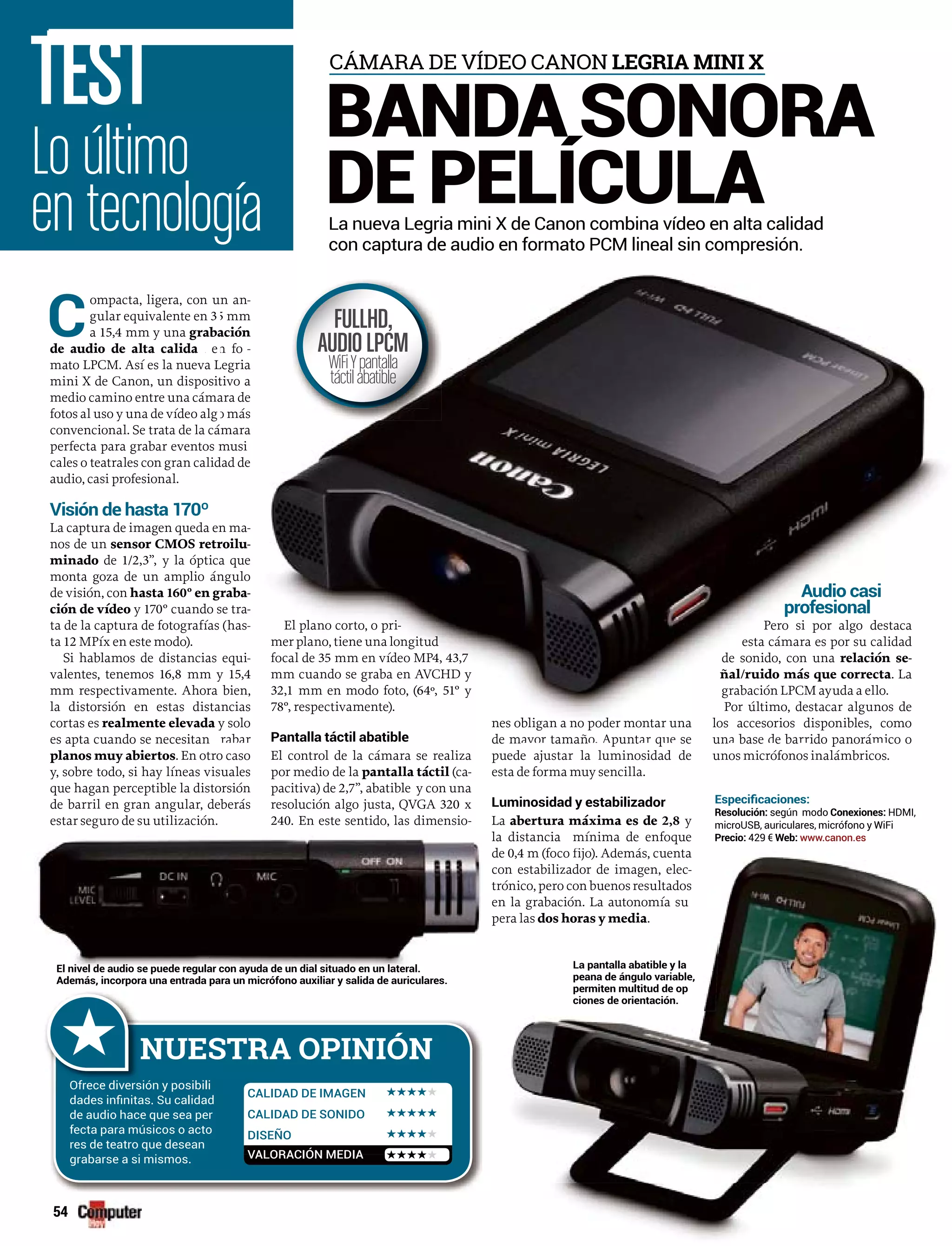 54
C
ompacta, ligera, con u
gular equivalente en 3
a 15,4 mm y una graba
de audio de alta calida ed
mato LPCM. Así es la nueva L
mini X de Canon, un disposit
medio camino entre una cáma
fotos al uso y una de vídeo alg
convencional. Se trata de la cá
perfecta para grabar eventos m
cales o teatrales con gran calid
audio, casi profesional.
Visión de hasta 170º
La captura de imagen queda en
nos de un sensor CMOS retr
minado de 1/2,3”, y la óptica
monta goza de un amplio án
de visión, con hasta 160º en gr
ción de vídeo y 170º cuando s
ta de la captura de fotografías
ta 12 MPíx en este modo).
Si hablamos de distancias
valentes, tenemos 16,8 mm y
mm respectivamente. Ahora
la distorsión en estas dista
cortas es realmente elevada ya
es apta cuando se necesitan
planos muy abiertos. En otro caso
y, sobre todo, si hay líneas visuales
que hagan perceptible la distorsión
de barril en gran angular, deberás
estar seguro de su utilización.
El control de la cámara se realiza
por medio de la pantalla táctila (ca-
pacitiva) de 2,7”, abatible y con una
resolución algo justa, QVGA 320 x
240. En este sentido, las dimensio-
de m tamañ punt q se
puede ajustar la luminosidad de
esta de forma muy sencilla.
Luminosidad y estabilizador
La abertura máxima es de 2,8 y
la distancia mínima de enfoque
d (f
Audio casi
esiona
un base e ba ido panorá co o
unos micrófonos inalámbricos.
n an-
5 mm
ación
n fo -rr
Legria
tivo a
ara de
o más
mara
musi
dad de
n ma-
roilu-
a que
ngulo
raba-
se tra-
(has-
equi-
y 15,4
bien,
ancias
y solo
grabar
El plano corto, o pri-
mer plano, tiene una longitud
focal de 35 mm en vídeo MP4, 43,7PP
mm cuando se graba en AVCHD y
32,1 mm en modo foto, (64º, 51º y
78º, respectivamente).
Pantalla táctil abatible
nes obligan a no poder montar una
de mayor tamaño. Apuntar que se
Audio casi
profesional
Pero si por algo destaca
esta cámara es por su calidad
de sonido, con una relación se-
ñal/ruido más que correcta. La
grabación LPCM ayuda a ello.
Por último, destacar algunos de
los accesorios disponibles, como
una base de barrido panorámico o
Lo último
en tecnología
TEST
La nueva Legria mini X de Canon combina vídeo en alta calidad
con captura de audio en formato PCM lineal sin compresión.
BANDA SONORA
DE PELÍCULA
CÁMARA DE VÍDEO CANON LEGRIA MINI X
NUESTRA OPINIÓN
Ofrece diversión y posibili
de audio hace que sea per
fecta para músicos o acto
res de teatro que desean
grabarse a si mismos.
CALIDAD DE IMAGEN
CALIDAD DE SONIDO
DISEÑO
VALORACIÓN MEDIA
FULLHD,
AUDIOLPCM
WiFiYpantalla
táctilabatible
de 0,4 m (foco fijo). Además, cuenta
con estabilizador de imagen, elec-
trónico, pero con buenos resultados
en la grabación. La autonomía su
pera las dos horas y media.
El nivel de audio se puede regular con ayuda de un dial situado en un lateral.
Además, incorpora una entrada para un micrófono auxiliar y salida de auriculares.
La pantalla abatible y la
peana de ángulo variable,
permiten multitud de op
ciones de orientación.
según modo HDMI,
429 € www.canon.es
 
