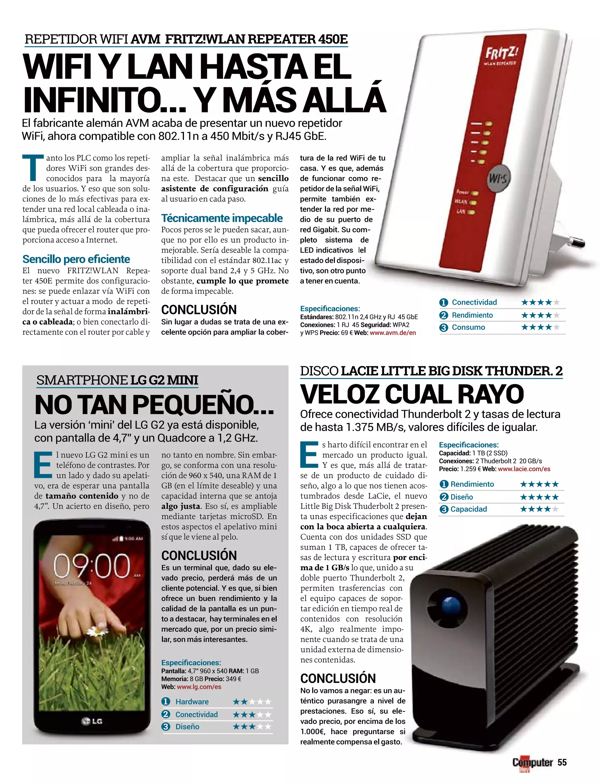 T
anto los PLC como los repeti-
dores WiFi son grandes des-
conocidos para la mayoría
de los usuarios. Y eso que son solu-
ciones de lo más efectivas para ex-
tender una red local cableada o ina-
lámbrica, más allá de la cobertura
que pueda ofrecer el router que pro-
porciona acceso a Internet.
El nuevo FRITZ!WLAN Repea-
ter 450E permite dos configuracio-
nes: se puede enlazar vía WiFi con
el router y actuar a modo de repeti-
dor de la señal de forma inalámbri-
ca o cableada; o bien conectarlo di-
rectamente con el router por cable y
ampliar la señal inalámbrica más
allá de la cobertura que proporcio-
na este. Destacar que un sencillo
asistente de configuración guía
al usuario en cada paso.
Pocos peros se le pueden sacar, aun-
que no por ello es un producto in-
mejorable. Sería deseable la compa-
tibilidad con el estándar 802.11ac y
soporte dual band 2,4 y 5 GHz. No
obstante, cumple lo que promete
de forma impecable.
CONCLUSIÓN
Sin lugar a dudas se trata de una ex-
celente opción para ampliar la cober-
tura de la red Wi e tu
casa. Y es que, además
de funcionar como re-
petidor de la seña
permite también x-
tender la red por me-
dio de su puerto de
red Gigabit. Su com-
pleto sistema
LED indicativos
estado del disposi-
tivo, son otro punto
a tener en cuenta
Hardware
Conectividad
Diseño
1
2
3
E
l nuevo LG G2 mini es un
teléfono de contrastes. Por
un lado y dado su apelati-
vo, era de esperar una pantalla
de tamaño contenido y no de
4,7”. Un acierto en diseño, pero
4,7” 960 x 540 1 GB
8 GB 349 €
www.lg.com/es
E
s harto difícil encontrar en el
mercado un producto igual.
Y es que, más allá de tratar-
se de un producto de cuidado di-
seño, algo a lo que nos tienen acos-
tumbrados desde LaCie, el nuevo
Little Big Disk Thuderbolt 2 presen-
ta unas especificaciones que dejan
con la boca abierta a cualquiera.
Cuenta con dos unidades SSD que
suman 1 TB, capaces de ofrecer ta-
sas de lectura y escritura por enci-
ma de 1 GB/s lo que, unido a su
doble puerto Thunderbolt 2,
permiten trasferencias con
el equipo capaces de sopor-
tar edición en tiempo real de
contenidos con resolución
4K, algo realmente impo-
nente cuando se trata de una
unidad externa de dimensio-
nes contenidas.
CONCLUSIÓN
No lo vamos a negar: es un au-
téntico purasangre a nivel de
prestaciones. Eso sí, su ele-
vado precio, por encima de los
1.000€, hace preguntarse si
realmente compensa el gasto.
VELOZ CUAL RAYO
Ofrece conectividad Thunderbolt 2 y tasas de lectura
de hasta 1.375 MB/s, valores difíciles de igualar.
DISCO LACIELITTLEBIGDISKTHUNDER.2
Conectividad
Rendi ento
Consumo
1
2
3
802.11n 2,4 GHz y RJ 45 GbE
1 RJ 45 WPA2
y WPS 69 € www.avm.de/en
El fabricante alemán AVM acaba de presentar un nuevo repetidor
WiFi, ahora compatible con 802.11n a 450 Mbit/s y RJ45 GbE.
REPETIDOR WIFI AVM FRITZ!WLANREPEATER450E
WIFIYLANHASTAEL
INFINITO...YMÁSALL
La versión ‘mini’ del LG G2 ya está disponible,
con pantalla de 4,7” y un Quadcore a 1,2 GHz.
NO TAN PEQUEÑO...
SMARTPHONE LGG2MINI
55
Fi de tu
además
mo re-
al WiFi,
n ex-
me-
o de
om-
de
del
sisi-
toto
.
Conectividad
Rendimiento
Consumo
1
2
3
2,4 GHz y RJ 45 GbE
5 WPA2
no tanto en nombre. Sin embar-
go, se conforma con una resolu-
ción de 960 x 540, una RAM de 1
GB (en el límite deseable) y una
capacidad interna que se antoja
algo justa. Eso sí, es ampliable
mediante tarjetas microSD. En
estos aspectos el apelativo mini
sí que le viene al pelo.
CONCLUSIÓN
Es un terminal que, dado su ele-
vado precio, perderá más de un
cliente potencial. Y es que, si bien
ofrece un buen rendimiento y la
calidad de la pantalla es un pun-
to a destacar, hay terminales en el
mercado que, por un precio simi-
lar, son más interesantes.
Rendimiento
Diseño
Capacidad
1
2
3
1 TB (2 SSD)
2 Thuderbolt 2 20 GB/s
1.259 € www.lacie.com/es
 