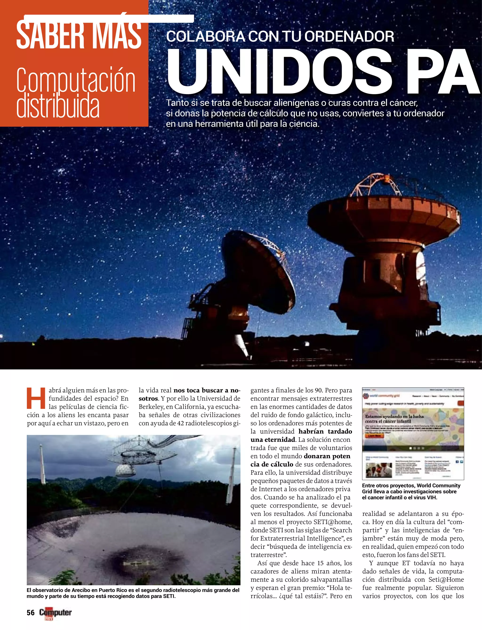 H
abrá alguien más en las pro-
fundidades del espacio? En
las películas de ciencia fic-
ción a los aliens les encanta pasar
por aquí a echar un vistazo, pero en
la vida real nos toca buscar a no-
sotros. Y por ello la Universidad de
Berkeley, en California, ya escucha-
ba señales de otras civilizaciones
con ayuda de 42 radiotelescopios gi-
gantes a finales de los 90. Pero para
encontrar mensajes extraterrestres
en las enormes cantidades de datos
del ruido de fondo galáctico, inclu-
so los ordenadores más potentes de
la universidad habrían tardado
una eternidad. La solución encon
trada fue que miles de voluntarios
en todo el mundo donaran poten
cia de cálculo de sus ordenadores.
Para ello, la universidad distribuye
pequeños paquetes de datos a través
de Internet a los ordenadores priva
dos. Cuando se ha analizado el pa
quete correspondiente, se devuel-
ven los resultados. Así funcionaba
al menos el proyecto SETI@home,
donde SETI son las siglas de “Search
for Extraterrestrial Intelligence”, es
decir “búsqueda de inteligencia ex-
traterrestre”.
Así que desde hace 15 años, los
cazadores de aliens miran atenta-
mente a su colorido salvapantallas
y esperan el gran premio: “Hola te-
rrícolas… ¿qué tal estáis?”. Pero en
realidad se adelantaron a su épo-
ca. Hoy en día la cultura del “com-
partir” y las inteligencias de “en-
jambre” están muy de moda pero,
en realidad, quien empezó con todo
esto, fueron los fans del SETI.
Y aunque ET todavía no haya
dado señales de vida, la computa-
ción distribuida con Seti@Home
fue realmente popular. Siguieron
varios proyectos, con los que los
UNIDOS PA
SABERMÁSSABERMÁS
Tanto si se trata de buscar alienígenas o curas contra el cáncer,
si donas la potencia de cálculo que no usas, conviertes a tu ordenador
en una herramienta útil para la ciencia.
El observatorio de Arecibo en Puerto Rico es el segundo radiotelescopio más grande del
mundo y parte de su tiempo está recogiendo datos para SETI.
Entre otros proyectos, World Community
Grid lleva a cabo investigaciones sobre
el cancer infantil o el virus VIH.
COLABORACONTUORDENADOR
 
