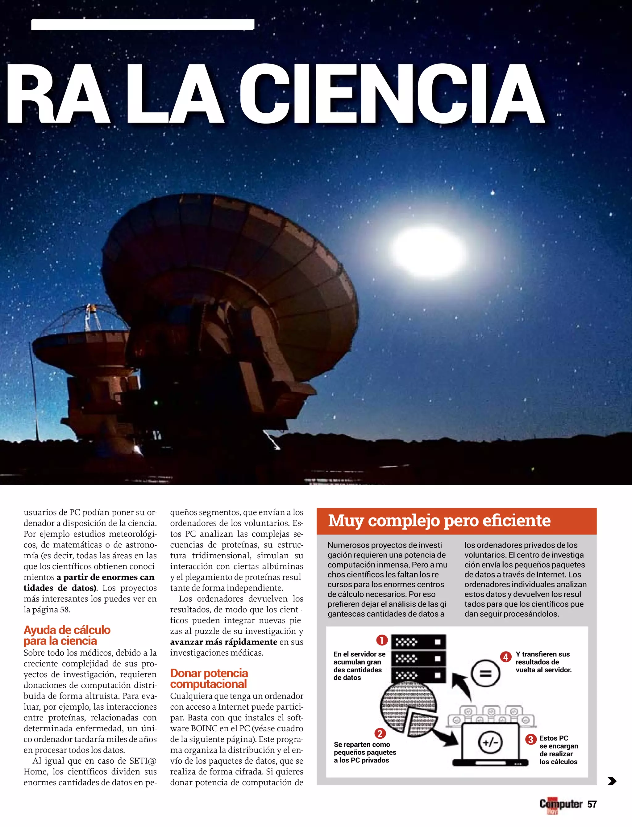 usuarios de PC podían poner su or-rr
denador a disposición de la ciencia.
Por ejemplo estudios meteorológi-
cos, de matemáticas o de astrono-
mía (es decir, todas las áreas en las
que los científicos obtienen conoci-
mientos a partir de enormes can
tidades de datos). Los proyectos
más interesantes los puedes ver en
la página 58.
Ayuda de cálculo
para la ciencia
Sobre todo los médicos, debido a la
creciente complejidad de sus pro-
yectos de investigación, requieren
donaciones de computación distri-
buida de forma altruista. Para eva-
luar, por ejemplo, las interacciones
entre proteínas, relacionadas con
determinada enfermedad, un úni-
co ordenador tardaría miles de años
en procesar todos los datos.
Al igual que en caso de SETI@
Home, los científicos dividen sus
enormes cantidades de datos en pe-
queños segmentos, que envían a los
ordenadores de los voluntarios. Es-
tos PC analizan las complejas se-
cuencias de proteínas, su estruc-
tura tridimensional, simulan su
interacción con ciertas albúminas
y el plegamiento de proteínas resul
tante de forma independiente.
Los ordenadores devuelven los
resultados, de modo que los cientíí
ficos pueden integrar nuevas pie
zas al puzzle de su investigación y
avanzar más rápidamente en sus
investigaciones médicas.
Donar potencia
computacional
Cualquiera que tenga un ordenador
con acceso a Internet puede partici-
par. Basta con que instales el soft-
ware BOINC en el PC (véase cuadro
de la siguiente página). Este progra-
ma organiza la distribución y el en-
vío de los paquetes de datos, que se
realiza de forma cifrada. Si quieres
donar potencia de computación de
RA LA CIENCIA
c
1
2
3
4En el serviidor se
acumulan gran
des cantiddades
de datos
Se reparteen como
pequeños paquetes
a los PC pprivados
os PCEsto
encarganse e
realizarde r
cálculoslos
deresultados
ervidor.vuelta al se
Numerosos proyectos de investi
gación requieren una potencia de
computación inmensa. Pero a mu
cursos para los enormes centros
de cálculo necesarios. Por eso
gantescas cantidades de datos a
los ordenadores privados de los
voluntarios. El centro de investiga
ción envía los pequeños paquetes
de datos a través de Internet. Los
ordenadores individuales analizan
estos datos y devuelven los resul
dan seguir procesándolos.
 
