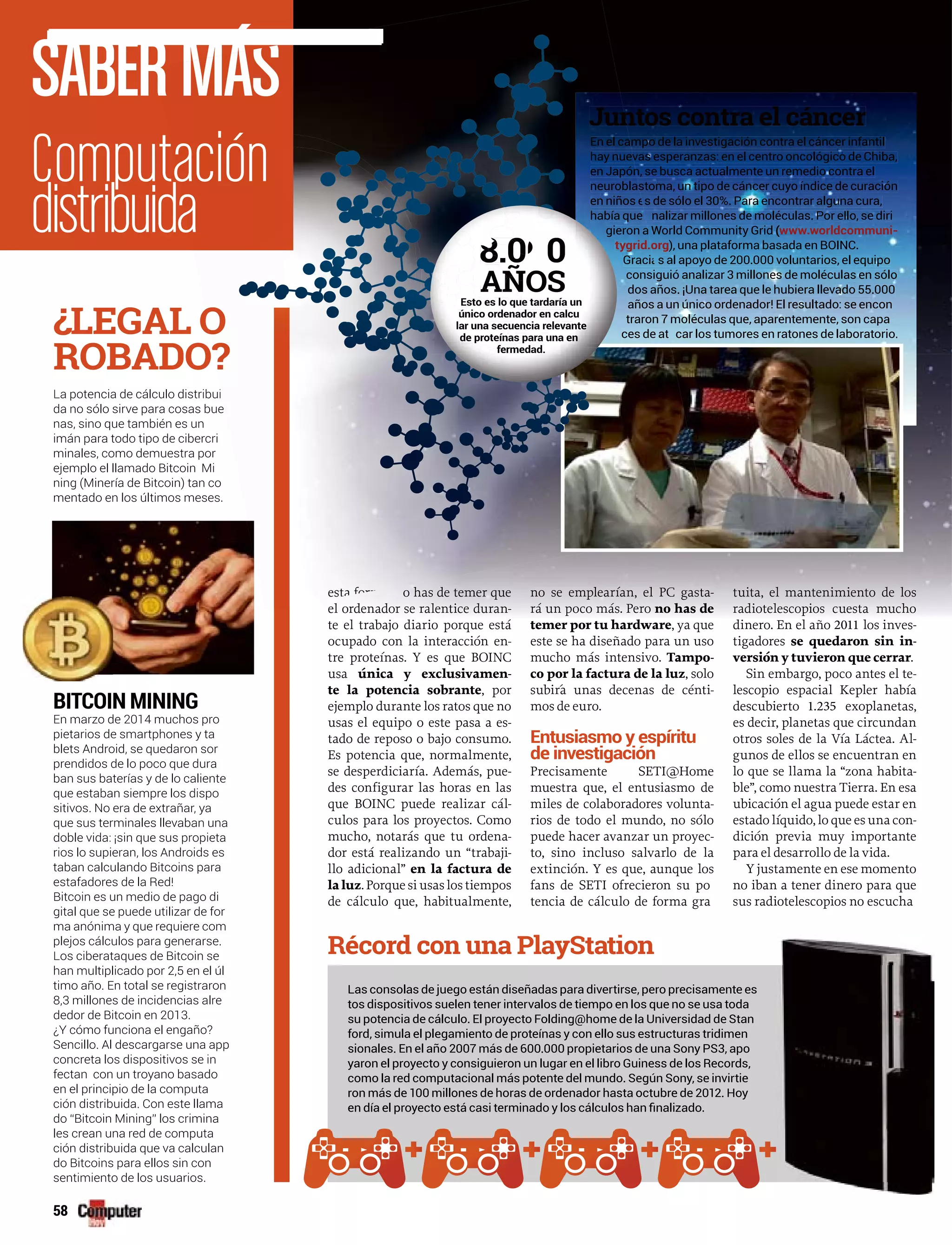 58
SABERMÁ
o has de temer que
el ordenador se ralentice duran-
te el trabajo diario porque está
ocupado con la interacción en-
tre proteínas. Y es que BOINC
usa única y exclusivamen-
te la potencia sobrante, por
ejemplo durante los ratos que no
usas el equipo o este pasa a es-
tado de reposo o bajo consumo.
Es potencia que, normalmente,
se desperdiciaría. Además, pue-
des configurar las horas en las
que BOINC puede realizar cál-
culos para los proyectos. Como
mucho, notarás que tu ordena-
dor está realizando un “trabaji-
llo adicional” en la factura de
la luz. Porque si usas los tiempos
de cálculo que, habitualmente,
no se emplearían, el PC gasta-
rá un poco más. Pero no has de
temer por tu hardware, ya que
este se ha diseñado para un uso
mucho más intensivo. Tampo-
co por la factura de la luz, solo
subir´a unas decenas de cénti-
mos de euro.
Entusiasmo y espíritu
de investigación
Precisamente SETI@Home
muestra que, el entusiasmo de
miles de colaboradores volunta-
rios de todo el mundo, no sólo
puede hacer avanzar un proyec-
to, sino incluso salvarlo de la
extinción. Y es que, aunque los
fans de SETI ofrecieron su po
tencia de cálculo de forma gra
tuita, el mantenimiento de los
radiotelescopios cuesta mucho
dinero. En el año 2011 los inves-
tigadores se quedaron sin in-
versión y tuvieron que cerrar.
Sin embargo, poco antes el te-
lescopio espacial Kepler había
descubierto 1.235 exoplanetas,
es decir, planetas que circundan
otros soles de la Vía Láctea. Al-
gunos de ellos se encuentran en
lo que se llama la “zona habita-
ble”, como nuestra Tierra. En esa
ubicación el agua puede estar en
estado líquido, lo que es una con-
dición previa muy importante
para el desarrollo de la vida.
Y justamente en ese momento
no iban a tener dinero para que
sus radiotelescopios no escucha
BITCOIN MINING
En marzo de 2014 muchos pro
pietarios de smartphones y ta
blets Android, se quedaron sor
prendidos de lo poco que dura
ban sus baterías y de lo caliente
que estaban siempre los dispo
sitivos. No era de extrañar, ya
que sus terminales llevaban una
doble vida: ¡sin que sus propieta
rios lo supieran, los Androids es
taban calculando Bitcoins para
estafadores de la Red!
Bitcoin es un medio de pago di
gital que se puede utilizar de for
ma anónima y que requiere com
plejos cálculos para generarse.
Los ciberataques de Bitcoin se
han multiplicado por 2,5 en el úl
timo año. En total se registraron
8,3 millones de incidencias alre
dedor de Bitcoin en 2013.
¿Y cómo funciona el engaño?
Sencillo. Al descargarse una app
concreta los dispositivos se in
fectan con un troyano basado
en el principio de la computa
ción distribuida. Con este llama
do “Bitcoin Mining” los crimina
les crean una red de computa
ción distribuida que va calculan
do Bitcoins para ellos sin con
sentimiento de los usuarios.
La potencia de cálculo distribui
da no sólo sirve para cosas bue
nas, sino que también es un
imán para todo tipo de cibercri
minales, como demuestra por
ejemplo el llamado Bitcoin Mi
ning (Minería de Bitcoin) tan co
mentado en los últimos meses.
¿LEGAL O
ROBADO
vas esperanzas: en el centro oncológico de Chiba,
n, se busca actualmente un remedio contra el
stoma, un tipo de cáncer cuyo índice de curación
s de sólo el 30%. Para encontrar alguna cura,
nalizar millones de moléculas. Por ello, se diri
a World Community Grid (www.worldcommuni-
tygrid.org
s al apoyo de 200.000 voluntarios, el equipo
guió analizar 3 millones de moléculas en sólo
ños. ¡Una tarea que le hubiera llevado 55.000
a un único ordenador! El resultado: se encon
7 moléculas que, aparentemente, son capa
car los tumores en ratones de laboratorio.
esta forma, n
i
e
hay nuev
en Japón
neuroblas
en niños e
había que a
gieron a
tygrid.o
Gracia
consig
dos añ
años a
traron 7
ces de ata
8.0 08.00
AÑOSAÑEsto es lo que tardaría unEsto es lo que tardaría
adúnico ordenador en calcuuúnico ordenador en calcu
uenlar una secuencia relevanntesecuencia releva
asde proteínas para una ennde proteínas para u
fe medad.fermedad.
tos dispositivos suelen tener intervalos de tiempo en los que no se usa toda
su potencia de cálculo. El proyecto Folding@home de la Universidad de Stan
sionales. En el año 2007 más de 600.000 propietarios de una Sony PS3, apo
yaron el proyecto y consiguieron un lugar en el libro Guiness de los Records,
como la red computacional más potente del mundo. Según Sony, se invirtie
ron más de 100 millones de horas de ordenador hasta octubre de 2012. Hoy
 
