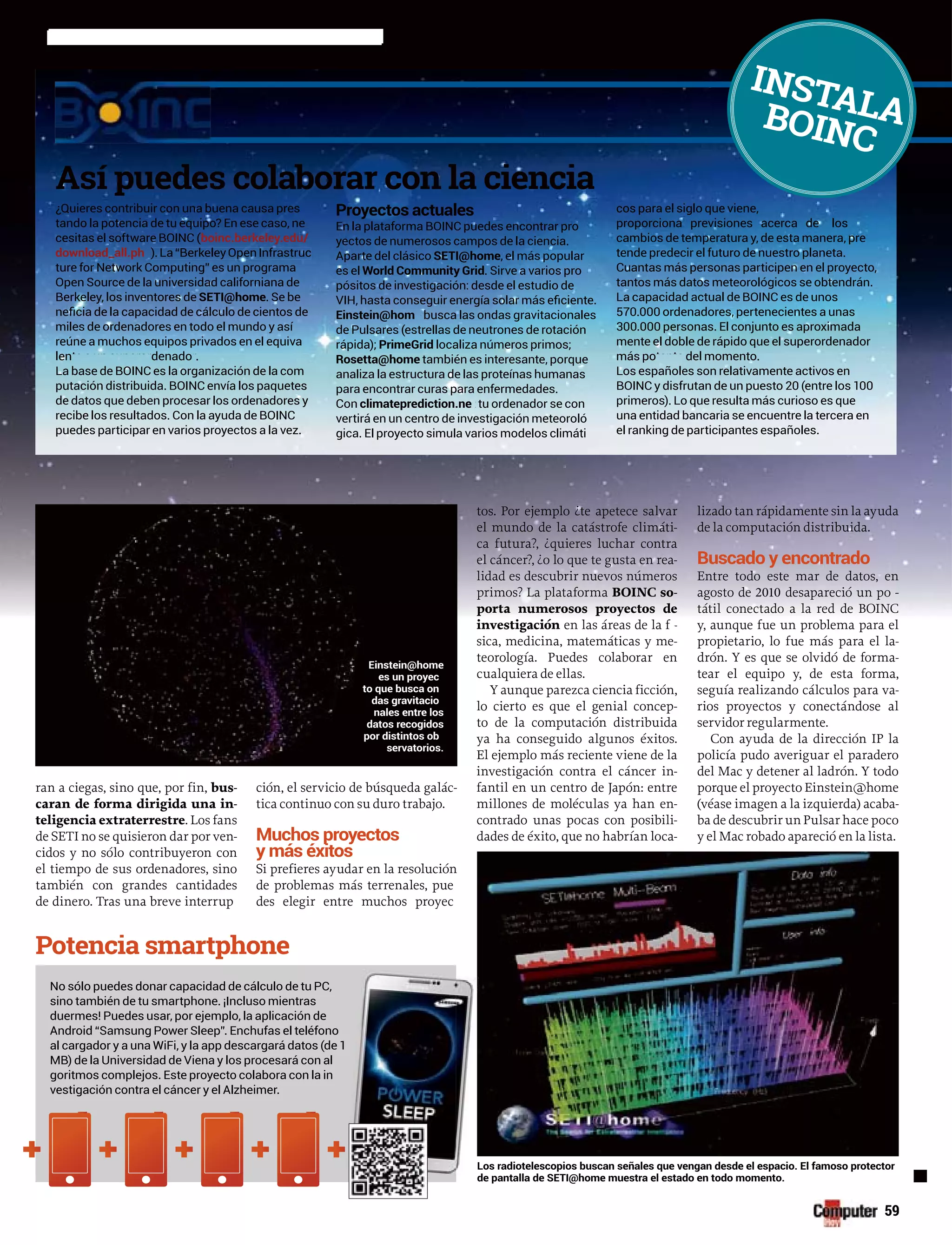 ran a ciegas, sino que, por fin, bus-
caran de forma dirigida una in-
teligencia extraterrestre. Los fans
de SETI no se quisieron dar por ven-
cidos y no sólo contribuyeron con
el tiempo de sus ordenadores, sino
también con grandes cantidades
de dinero. Tras una breve interrup
ción, el servicio de búsqueda galác-
tica continuo con su duro trabajo.
Muchos proyectos
y más éxitos
Si prefieres ayudar en la resolución
de problemas más terrenales, pue
des elegir entre muchos proyec
tos. Por ejemplo ¿te apetece salvar
el mundo de la catástrofe climáti-
ca futura?, ¿quieres luchar contra
el cáncer?, ¿o lo que te gusta en rea-
lidad es descubrir nuevos números
primos? La plataforma BOINC so-
porta numerosos proyectos de
investigación en las áreas de la fn -íí
sica, medicina, matemáticas y me-
teorología. Puedes colaborar en
cualquiera de ellas.
Y aunque parezca ciencia ficción,
lo cierto es que el genial concep-
to de la computación distribuida
ya ha conseguido algunos éxitos.
El ejemplo más reciente viene de la
investigación contra el cáncer in-
fantil en un centro de Japón: entre
millones de moléculas ya han en-
contrado unas pocas con posibili-
dades de éxito, que no habrían loca-
lizado tan rápidamente sin la ayuda
de la computación distribuida.
Buscado y encontrado
Entre todo este mar de datos, en
agosto de 2010 desapareció un po -rr
tátil conectado a la red de BOINC
y, aunque fue un problema para el
propietario, lo fue más para el la-
drón. Y es que se olvidó de forma-
tear el equipo y, de esta forma,
seguía realizando cálculos para va-
rios proyectos y conectándose al
servidor regularmente.
Con ayuda de la dirección IP la
policía pudo averiguar el paradero
del Mac y detener al ladrón. Y todo
porque el proyecto Einstein@home
(véase imagen a la izquierda) acaba-
ba de descubrir un Pulsar hace poco
y el Mac robado apareció en la lista.
59
¿Quieres contribuir con una buena causa pres
tando la potencia de tu equipo? En ese caso, ne
boinc.berkeley.edu/
download_all.phpp
SETI@home. Se be
miles de ordenadores en todo el mundo y así
reúne a muchos equipos privados en el equiva
len denado .lente a un superordenador
de datos que deben procesar los ordenadores y
puedes participar en varios proyectos a la vez.
Proyectos actuales
yectos de numerosos campos de la ciencia.
Aparte del clásico SETI@home, el más popular
es el World Community Grid. Sirve a varios pro
pósitos de investigación: desde el estudio de
Einstein@hom busca las ondas gravitacionalese
rápida); PrimeGrid localiza números primos;
Rosetta@home también es interesante, porque
analiza la estructura de las proteínas humanas
Con climateprediction.ne tu ordenador se cont
vertirá en un centro de investigación meteoroló
gica. El proyecto simula varios modelos climáti
cos para el siglo que viene,
proporciona previsiones acerca de los
cambios de temperatura y, de esta manera, pre
Cuantas más personas participen en el proyecto,
tantos más datos meteorológicos se obtendrán.
570.000 ordenadores, pertenecientes a unas
mente el doble de rápido que el superordenador
más po del momento.más potente del momento
Los españoles son relativamente activos en
primeros). Lo que resulta más curioso es que
una entidad bancaria se encuentre la tercera en
No sólo puedes donar capacidad de cálculo de tu PC,
sino también de tu smartphone. ¡Incluso mientras
vestigación contra el cáncer y el Alzheimer.
Los radiotelescopios buscan señales que vengan desde el espacio. El famoso protector
de pantalla de SETI@home muestra el estado en todo momento.
INSTALABOINC
Einstein@home
es un proyec
to que busca on
das gravitacio
nales entre los
datos recogidos
por distintos ob
servatorios.
 
