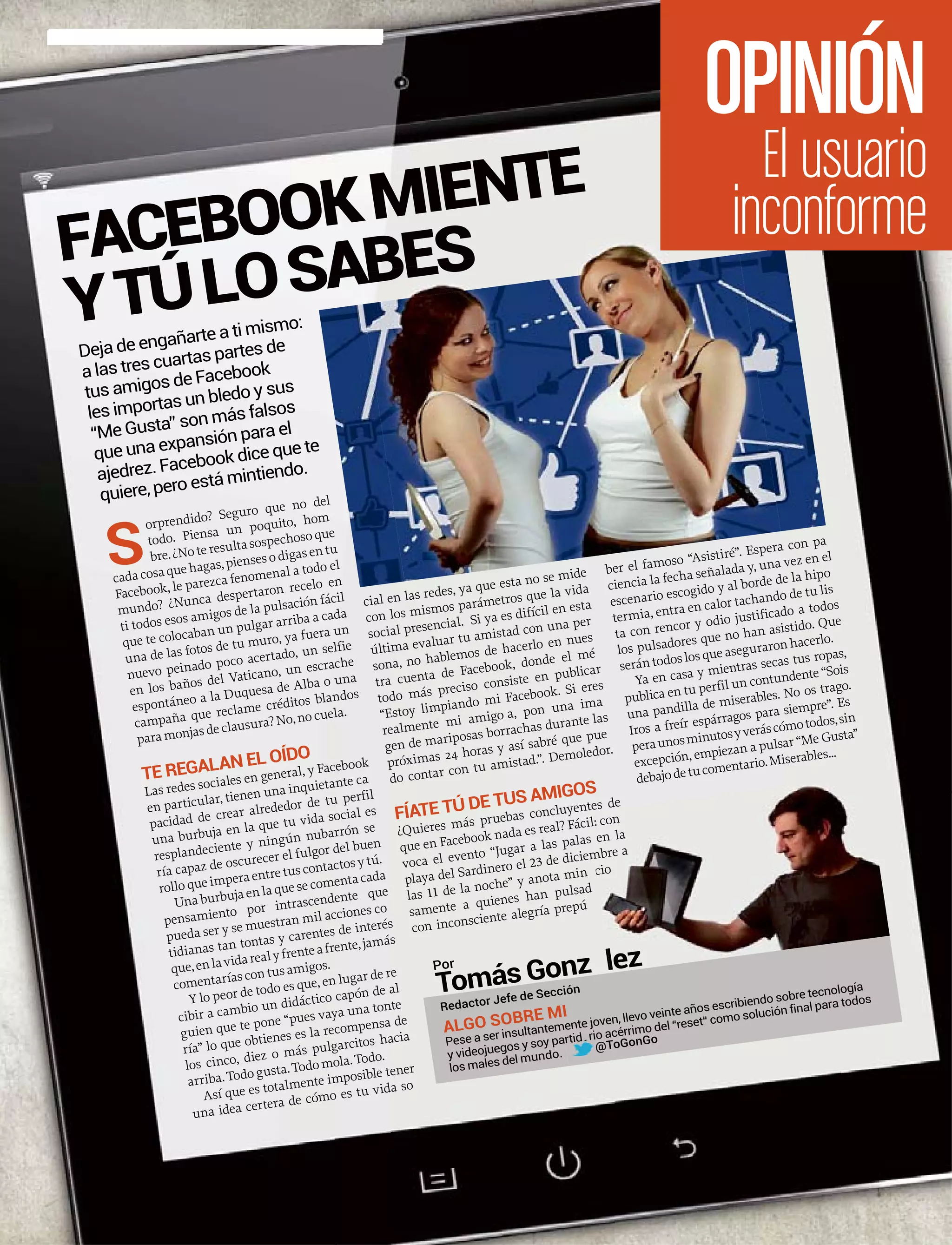 S
orprendido? Seguro que no del
todo. Piensa un poquito, hom
bre.¿Noteresultasospechosoque
cadacosaquehagas,piensesodigasentu
Facebook, le parezca fenomenal a todo el
mundo? ¿Nunca despertaron recelo en
ti todos esos amigos de la pulsación fácil
que te colocaban un pulgar arriba a cada
una de las fotos de tu muro, ya fuera un
nuevo peinado poco acertado, un selfie
en los baños del Vaticano, un escrache
espontáneo a la Duquesa de Alba o una
campaña que reclame créditos blandos
paramonjasdeclausura?No,nocuela.
TE REGALAN EL OÍDO
Las redes sociales en general, y Facebook
en particular, tienen una inquietante ca
pacidad de crear alrededor de tu perfil
una burbuja en la que tu vida social es
resplandeciente y ningún nubarrón se
ría capaz de oscurecer el fulgor del buen
rolloqueimperaentretuscontactosytú.
Unaburbujaenlaquesecomentacada
pensamiento por intrascendente que
pueda ser y se muestran mil acciones co
tidianas tan tontas y carentes de interés
que,enlavidarealyfrenteafrente,jamás
comentaríascontusamigos.
Y lo peor de todo es que, en lugar de re
cibir a cambio un didáctico capón de al
guien que te pone “pues vaya una tonte
ría” lo que obtienes es la recompensa de
los cinco, diez o más pulgarcitos hacia
arriba.Todogusta.Todomola.Todo.
Así que es totalmente imposible tener
una idea certera de cómo es tu vida so
cial en las redes, ya que esta no se mide
con los mismos parámetros que la vida
social presencial. Si ya es difícil en esta
última evaluar tu amistad con una per
sona, no hablemos de hacerlo en nues
tra cuenta de Facebook, donde el mé
todo más preciso consiste en publicar
“Estoy limpiando mi Facebook. Si eres
realmente mi amigo a, pon una ima
gen de mariposas borrachas durante las
próximas 24 horas y así sabré que pue
do contar con tu amistad.”. Demoledor.
FÍATE TÚ DE TUS AMIGOS
¿Quieres más pruebas concluyentes de
que en Facebook nada es real? Fáci
voca el evento “Jugar a las palas
playa del Sardinero el 23 de diciem
las 11 de la noche” y anota min
samente a quienes han pulsad
con inconsciente alegría prepú
ber el famoso “Asistiré”. Espera con pa
ciencia la fecha señalada y, una vez en el
escenario escogido y al borde de la hipo
termia, entra en calor tachando de tu lis
ta con rencor y odio justificado a todos
los pulsadores que no han asistido. Que
serántodoslosqueaseguraronhacerlo.
Ya en casa y mientras secas tus ropas,
publica en tu perfil un contundente “Sois
una pandilla de miserables. No os trago.
Iros a freír espárragos para siempre”. Es
peraunosminutosyveráscómotodos,sin
excepción, empiezan a pulsar “Me Gusta”
debajodetucomentario.Miserables...
Deja de engañarte a ti mismo:
a las tres cuartas partes de
tus amigos de Facebook
les importas un bledo y sus
“Me Gusta” son más falsos
que una expansión para el
ajedrez. Facebook dice que te
quiere, pero está mintiendo.
ntes
il: con
s en la
mbre a
ucio
o
Tomás Gonz lález
Redactor Jefe de Sección
ALGO SOBRE MI
Pese a ser insultantemente joven, llevo veinte años escribiendo sobre tecnología
y videojuegos y soy partid rio acérrimo del “reset“ como solución final para todos
los males del mundo.
@ToGonGoartidaaaaaaaaaaaaaaaaaaaadaaaaaario
@
FACEBOOKMIENTE
YTÚLOSABES
El usuario
inconforme
OPINIÓN
Por
 