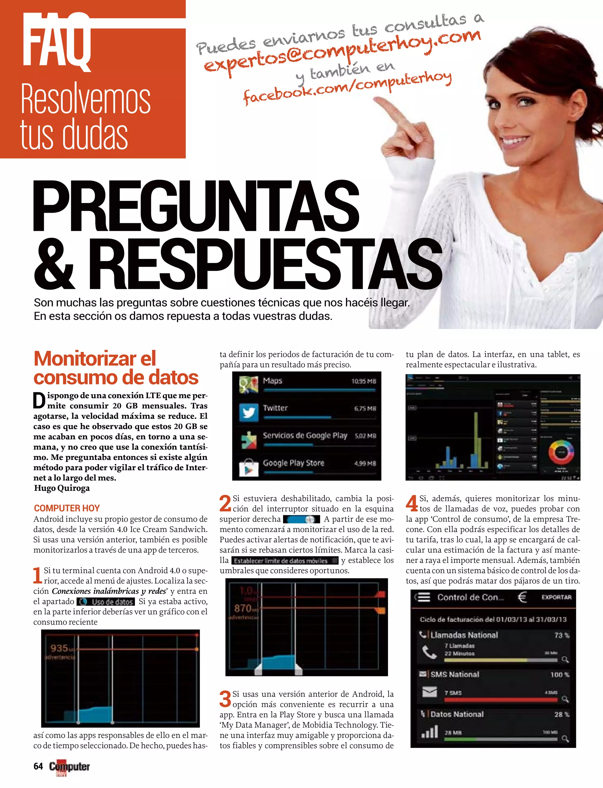 Monitorizar el
consumo de datos
Dispongo de una conexión LTE que me per-
mite consumir 20 GB mensuales. Tras
agotarse, la velocidad máxima se reduce. El
caso es que he observado que estos 20 GB se
me acaban en pocos días, en torno a una se-
mana, y no creo que use la conexión tantísi-
mo. Me preguntaba entonces si existe algún
método para poder vigilar el tráfico de Inter-
net a lo largo del mes.
Hugo Quiroga
COMPUTER HOY
Android incluye su propio gestor de consumo de
datos, desde la versión 4.0 Ice Cream Sandwich.
Si usas una versión anterior, también es posible
monitorizarlos a través de una app de terceros.
1Si tu terminal cuenta con Android 4.0 o supe-
rior, accede al menú de ajustes. Localiza la sec-
ción Conexiones inalámbricas y redes’ y entra en
el apartado Si ya estaba activo,
en la parte inferior deberías ver un gráfico con el
consumo reciente
así como las apps responsables de ello en el mar-
co de tiempo seleccionado. De hecho, puedes has-
ta definir los periodos de facturación de tu com-
pañía para un resultado más preciso.
2Si estuviera deshabilitado, cambia la posi-
ción del interruptor situado en la esquina
superior derecha A partir de ese mo-
mento comenzará a monitorizar el uso de la red.
Puedes activar alertas de notificación, que te avi-
sarán si se rebasan ciertos límites. Marca la casi-
lla y establece los
umbrales que consideres oportunos.
3Si usas una versión anterior de Android, la
opción más conveniente es recurrir a una
app. Entra en la Play Store y busca una llamada
‘My Data Manager’, de Mobidia Technology. Tie-
ne una interfaz muy amigable y proporciona da-
tos fiables y comprensibles sobre el consumo de
tu plan de datos. La interfaz, en una tablet, es
realmente espectacular e ilustrativa.
4Si, además, quieres monitorizar los minu-
tos de llamadas de voz, puedes probar con
la app ‘Control de consumo’, de la empresa Tre-
cone. Con ella podrás especificar los detalles de
tu tarifa, tras lo cual, la app se encargará de cal-
cular una estimación de la factura y así mante-
ner a raya el importe mensual. Además, también
cuentaconunsistemabásicodecontroldelosda-
tos, así que podrás matar dos pájaros de un tiro.
Resolvemos
tus dudas
FAQ
PREGUNTAS
&RESPUESTASSon muchas las preguntas sobre cuestiones técnicas que nos hacéis llegar.
En esta sección os damos repuesta a todas vuestras dudas.
Puedes enviarnos tus consultas a
expertos@computerhoy.com
y también en
facebook.com/computerhoy
64
 