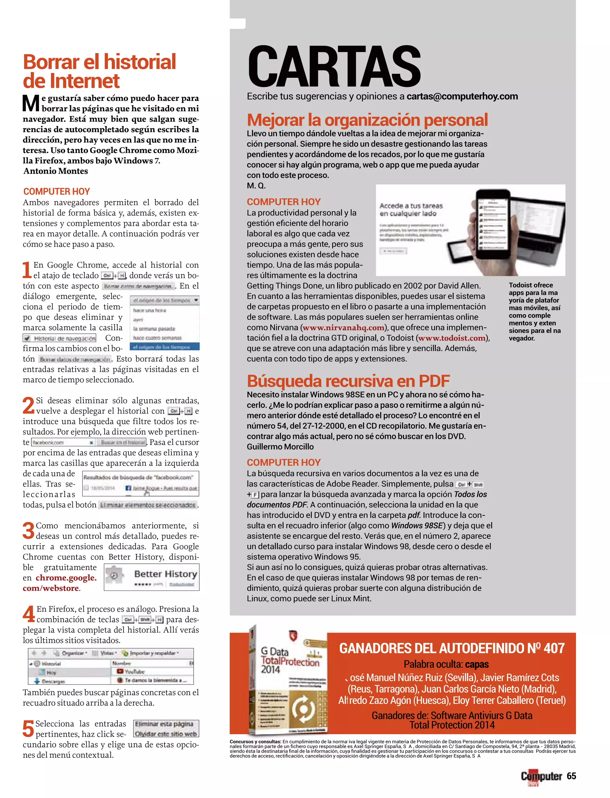 Borrar el historial
de Internet
Me gustaría saber cómo puedo hacer para
borrar las páginas que he visitado en mi
navegador. Está muy bien que salgan suge-
rencias de autocompletado según escribes la
dirección, pero hay veces en las que no me in-
teresa. Uso tanto Google Chrome como Mozi-
lla Firefox, ambos bajo Windows 7.
Antonio Montes
COMPUTER HOY
Ambos navegadores permiten el borrado del
historial de forma básica y, además, existen ex-
tensiones y complementos para abordar esta ta-
rea en mayor detalle. A continuación podrás ver
cómo se hace paso a paso.
1En Google Chrome, accede al historial con
el atajo de teclado + , donde verás un bo-
tón con este aspecto . En el
diálogo emergente, selec-
ciona el periodo de tiem-
po que deseas eliminar y
marca solamente la casilla
Con-
firmaloscambiosconelbo-
tón . Esto borrará todas las
entradas relativas a las páginas visitadas en el
marco de tiempo seleccionado.
2Si deseas eliminar sólo algunas entradas,
vuelve a desplegar el historial con + e
introduce una búsqueda que filtre todos los re-
sultados. Por ejemplo, la dirección web pertinen-
te . Pasa el cursor
por encima de las entradas que deseas elimina y
marca las casillas que aparecerán a la izquierda
de cada una de
ellas. Tras se-
leccionarlas
todas, pulsa el botón .
3Como mencionábamos anteriormente, si
deseas un control más detallado, puedes re-
currir a extensiones dedicadas. Para Google
Chrome cuentas con Better History, disponi-
ble gratuitamente
en chrome.google.
com/webstore.
4En Firefox, el proceso es análogo. Presiona la
combinación de teclas + + para des-
plegar la vista completa del historial. Allí verás
los últimos sitios visitados.
También puedes buscar páginas concretas con el
recuadro situado arriba a la derecha.
5Selecciona las entradas
pertinentes, haz click se-
cundario sobre ellas y elige una de estas opcio-
nes del menú contextual.
CARTASEscribe tus sugerencias y opiniones a cartas@computerhoy.com
Mejorar la organización personal
Llevo un tiempo dándole vueltas a la idea de mejorar mi organiza-
ción personal. Siempre he sido un desastre gestionando las tareas
pendientes y acordándome de los recados, por lo que me gustaría
conocer si hay algún programa, web o app que me pueda ayudar
con todo este proceso.
M. Q.
COMPUTER HOY
La productividad personal y la
laboral es algo que cada vez
preocupa a más gente, pero sus
soluciones existen desde hace
tiempo. Una de las más popula-
res últimamente es la doctrina
Getting Things Done, un libro publicado en 2002 por David Allen.
En cuanto a las herramientas disponibles, puedes usar el sistema
de carpetas propuesto en el libro o pasarte a una implementación
de software. Las más populares suelen ser herramientas online
como Nirvana (www.nirvanahq.com), que ofrece una implemen-
www.todoist.com),
que se atreve con una adaptación más libre y sencilla. Además,
cuenta con todo tipo de apps y extensiones.
Búsqueda recursiva en PDF
Necesito instalar Windows 98SE en un PC y ahora no sé cómo ha-
cerlo. ¿Me lo podrían explicar paso a paso o remitirme a algún nú-
mero anterior dónde esté detallado el proceso? Lo encontré en el
número 54, del 27-12-2000, en el CD recopilatorio. Me gustaría en-
contrar algo más actual, pero no sé cómo buscar en los DVD.
Guillermo Morcillo
COMPUTER HOY
La búsqueda recursiva en varios documentos a la vez es una de
las características de Adobe Reader. Simplemente, pulsa +
+ para lanzar la búsqueda avanzada y marca la opción Todos los
documentos PDF. A continuación, selecciona la unidad en la que
has introducido el DVD y entra en la carpeta pdf. Introduce la con-
sulta en el recuadro inferior (algo como Windows 98SE) y deja que el
asistente se encargue del resto. Verás que, en el número 2, aparece
un detallado curso para instalar Windows 98, desde cero o desde el
sistema operativo Windows 95.
Si aun así no lo consigues, quizá quieras probar otras alternativas.
En el caso de que quieras instalar Windows 98 por temas de ren-
dimiento, quizá quieras probar suerte con alguna distribución de
Linux, como puede ser Linux Mint.
Concursos y consultas: n cum iva legal vigente en materia de Protección de Datos Personales, te informamos de que tus datos perso-
Todoist ofrece
apps para la ma
yoría de platafor
mas móviles, así
como comple
mentos y exten
siones para el na
vegador.
GANADORES DEL AUTODEFINIDO NO
407
Palabra oculta: capas
osé Manuel Núñez Ruiz (Sevilla), Javier Ramírez Cots
(Reus, Tarragona), Juan Carlos García Nieto (Madrid),
redo Zazo Agón (Huesca), Eloy Terrer Caballero (Teruel)
Ganadores de: Software Antiviurs G Data
Total Protection 2014
ursos y consultas: En cumplimiento de la normat
GA
J
Alf
65
 
