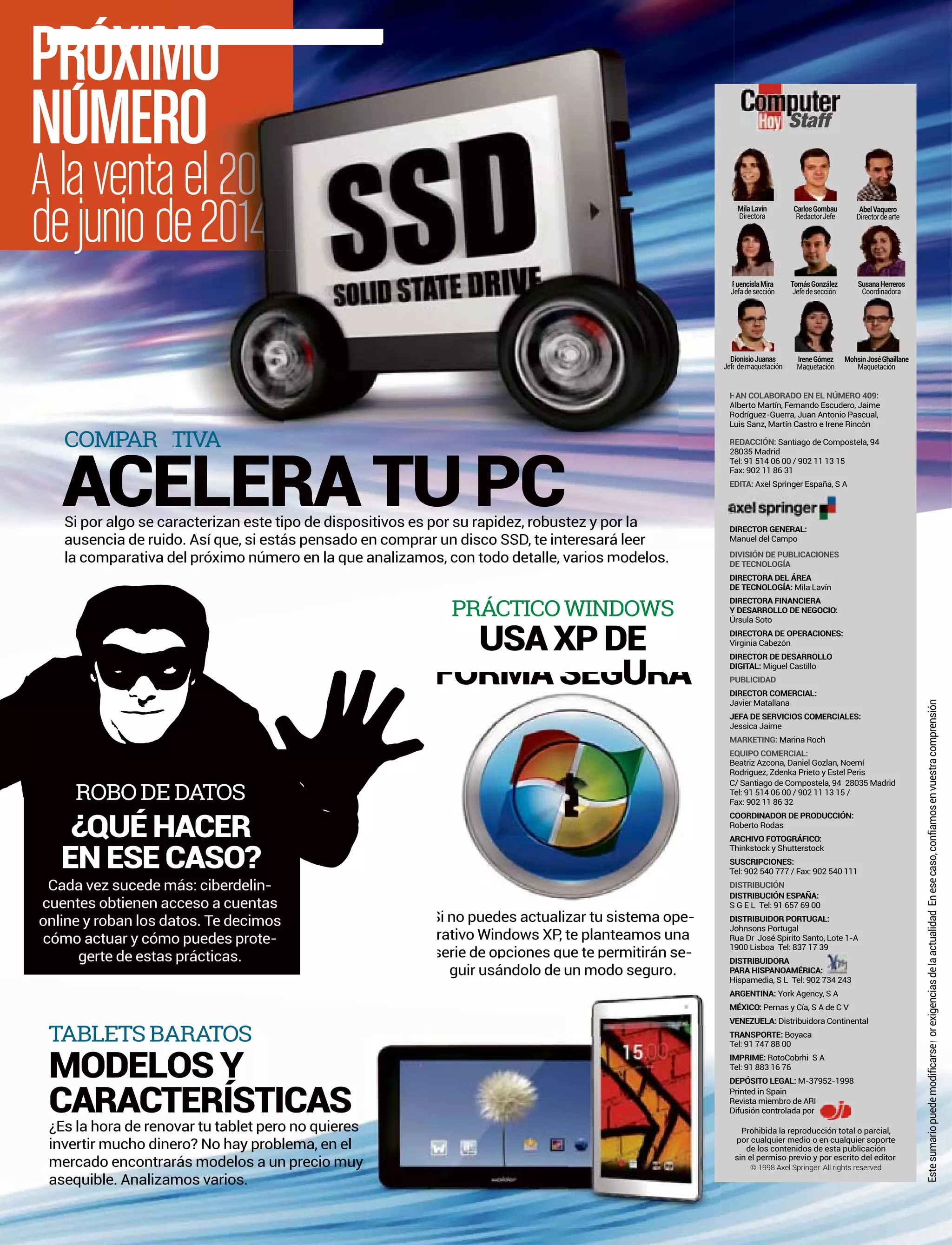 PROXIM
NUMER
Alaventa
dejuniod
orexigenciasdelaactualidadEnesecaso,confiamosenvuestracomprensiónEstesumariopuedemodificarsep
Staff
Prohibida la reproducción total o parcial,
por cualquier medio o en cualquier soporte
de los contenidos de esta publicación
sin el permiso previo y por escrito del editor
© 1998 Axel Springer All rights reserved
AN COLABORADO EN EL NÚMERO 409:
lberto Martín, Fernando Escudero, Jaime
odríguez-Guerra, Juan Antonio Pascual,
uis Sanz, Martín Castro e Irene Rincón
EDACCIÓN: Santiago de Compostela, 94
8035 Madrid
el: 91 514 06 00 / 902 11 13 15
ax: 902 11 86 31
DITA: Axel Springer España, S A
DIRECTOR GENERAL:
Manuel del Campo
DIVISIÓN DE PUBLICACIONES
DE TECNOLOGÍA
DIRECTORA DEL ÁREA
DE TECNOLOGÍA: Mila Lavín
DIRECTORA FINANCIERA
Y DESARROLLO DE NEGOCIO:
Úrsula Soto
Virginia Cabezón
DIRECTOR DE DESARROLLO
DIGITAL: Miguel Castillo
PUBLICIDAD
DIRECTOR COMERCIAL:
Javier Matallana
JEFA DE SERVICIOS COMERCIALES:
Jessica Jaime
MARKETING: Marina Roch
EQUIPO COMERCIAL:
Beatriz Azcona, Daniel Gozlan, Noemí
Rodriguez, Zdenka Prieto y Estel Peris
C/ Santiago de Compostela, 94 28035 Madrid
Tel: 91 514 06 00 / 902 11 13 15 /
Fax: 902 11 86 32
COORDINADOR DE PRODUCCIÓN:
Roberto Rodas
ARCHIVO FOTOGRÁFICO:
Thinkstock y Shutterstock
SUSCRIPCIONES:
Tel: 902 540 777 / Fax: 902 540 111
DISTRIBUCIÓN
DISTRIBUCIÓN ESPAÑA:
S G E L Tel: 91 657 69 00
DISTRIBUIDOR PORTUGAL:
Johnsons Portugal
Rua Dr José Spirito Santo, Lote 1-A
1900 Lisboa Tel: 837 17 39
DISTRIBUIDORA
PARA HISPANOAMÉRICA:
Hispamedia, S L Tel: 902 734 243
ARGENTINA: York Agency, S A
MÉXICO: Pernas y Cía, S A de C V
VENEZUELA: Distribuidora Continental
TRANSPORTE: Boyaca
Tel: 91 747 88 00
IMPRIME: RotoCobrhi S A
Tel: 91 883 16 76
DEPÓSITO LEGAL: M-37952-1998
Printed in Spain
Revista miembro de ARI
Difusión controlada por
MilaLavín
Directora
CarlosGombau
RedactorJefe
AbelVaquero
Directordearte
IreneGómez
Maquetación
MohsinJoséGhaillane
Maquetación
ionisioJuanas
Jef demaquetación
SusanaHerreros
Coordinadora
uencislaMira
efadesección
TomásGonzález
Jefedesección
PRÁCTICO WINDOWS
TABLETS BARATOS
USA XP DE
U
MODELOS Y
CARACTERÍSTICAS
r
er e e o ones ue te erm rán se
guir usándolo de un modo seguro.
¿Es la hora de renovar tu tablet pero no quieres
invertir mucho dinero? No hay problema, en el
mercado encontrarás modelos a un precio muy
asequible. Analizamos varios.
COMPAR IV
Si por algo se caracterizan este tipo de dispositivos es por su rapidez, robustez y por la
ausencia de ruido. Así que, si estás pensado en comprar un disco SSD, te interesará leer
os odelos.la comparativa del próximo número en la que analizamos, con todo detalle, varios modelos
ROBO DE DATOS
¿QUÉ HACER
EN ESE CASO?
Cada vez sucede más: ciberdelin-
cuentes obtienen acceso a cuentas
online y roban los datos. Te decimos
cómo actuar y cómo puedes prote-
gerte de estas prácticas.
H
A
R
L
R
2
T
F
E
D
Jefe
F
J
ATIVA
FORMA SEGURA
Si no puedes actualizar tu sistema ope-
rativo Windows XP, te planteamos una
serie de opciones que te permitirán se-
 