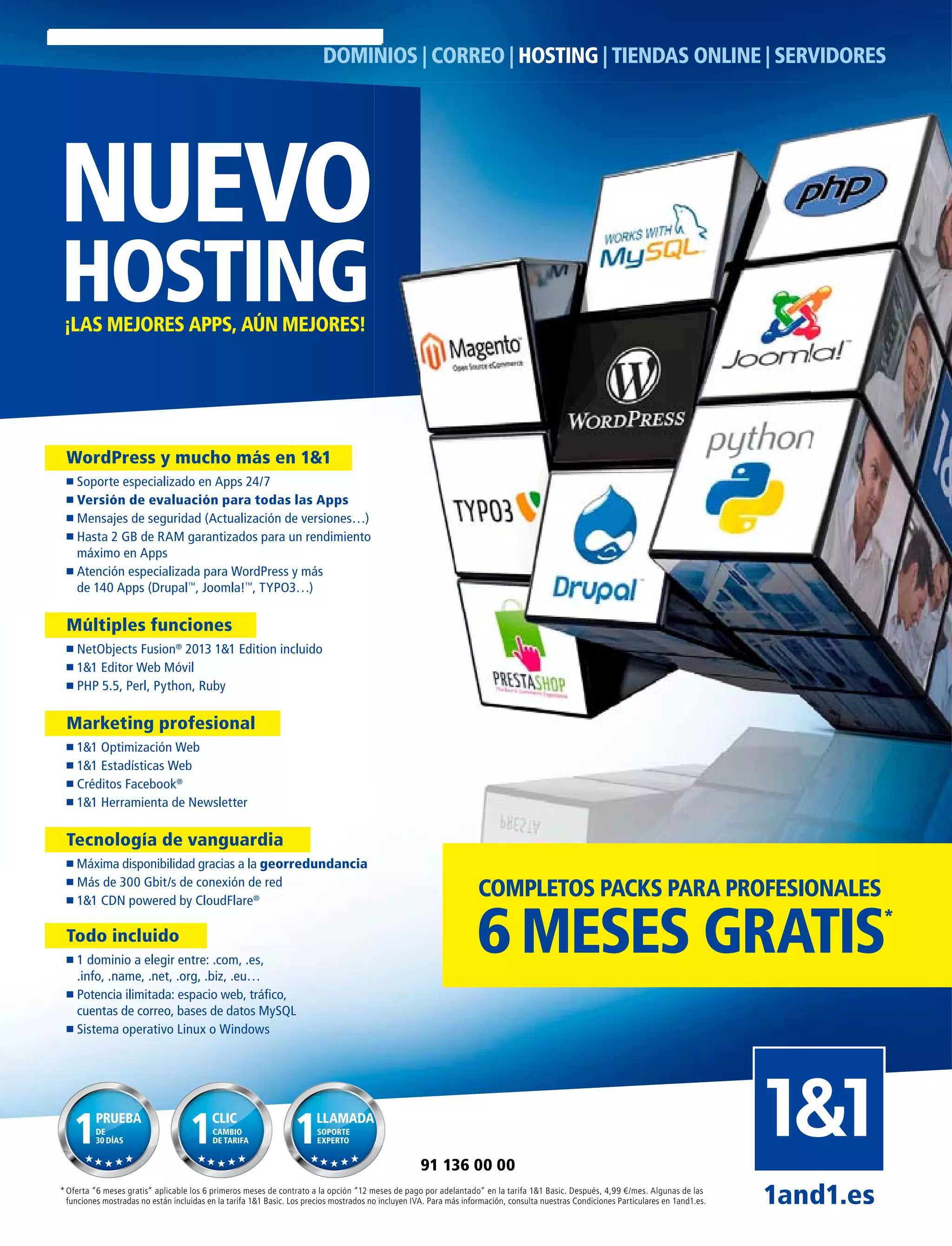 NUEVO
HOSTING¡LAS MEJORES APPS, AÚN MEJORES!
DOMINIOS | CORREO | HOSTING | TIENDAS ONLINE | SERVIDORES
* Oferta “6 meses gratis” aplicable los 6 primeros meses de contrato a la opción “12 meses de pago por adelantado” en la tarifa 1&1 Basic. Después, 4,99 €/mes. Algunas de las
funciones mostradas no están incluidas en la tarifa 1&1 Basic. Los precios mostrados no incluyen IVA. Para más información, consulta nuestras Condiciones Particulares en 1and1.es. 1and1.es
91 136 00 00
WordPress y mucho más en 1&1
Soporte especializado en Apps 24/7
Versión de evaluación para todas las Apps
Mensajes de seguridad (Actualización de versiones…)
Hasta 2 GB de RAM garantizados para un rendimiento
máximo en Apps
Atención especializada para WordPress y más
de 140 Apps (Drupal™
, Joomla!™
, TYPO3…)
Múltiples funciones
NetObjects Fusion®
2013 1&1 Edition incluido
1&1 Editor Web Móvil
PHP 5.5, Perl, Python, Ruby
Marketing profesional
1&1 Optimización Web
1&1 Estadísticas Web
Créditos Facebook®
1&1 Herramienta de Newsletter
Tecnología de vanguardia
Máxima disponibilidad gracias a la georredundancia
Más de 300 Gbit/s de conexión de red
1&1 CDN powered by CloudFlare®
Todo incluido
1 dominio a elegir entre: .com, .es,
.info, .name, .net, .org, .biz, .eu…
Potencia ilimitada: espacio web, tráﬁco,
cuentas de correo, bases de datos MySQL
Sistema operativo Linux o Windows
PRUEBA
DE
30 DÍAS
CLIC
CAMBIO
DE TARIFA
LLAMADA
SOPORTE
EXPERTO
6MESES GRATIS*
COMPLETOS PACKS PARA PROFESIONALES
 