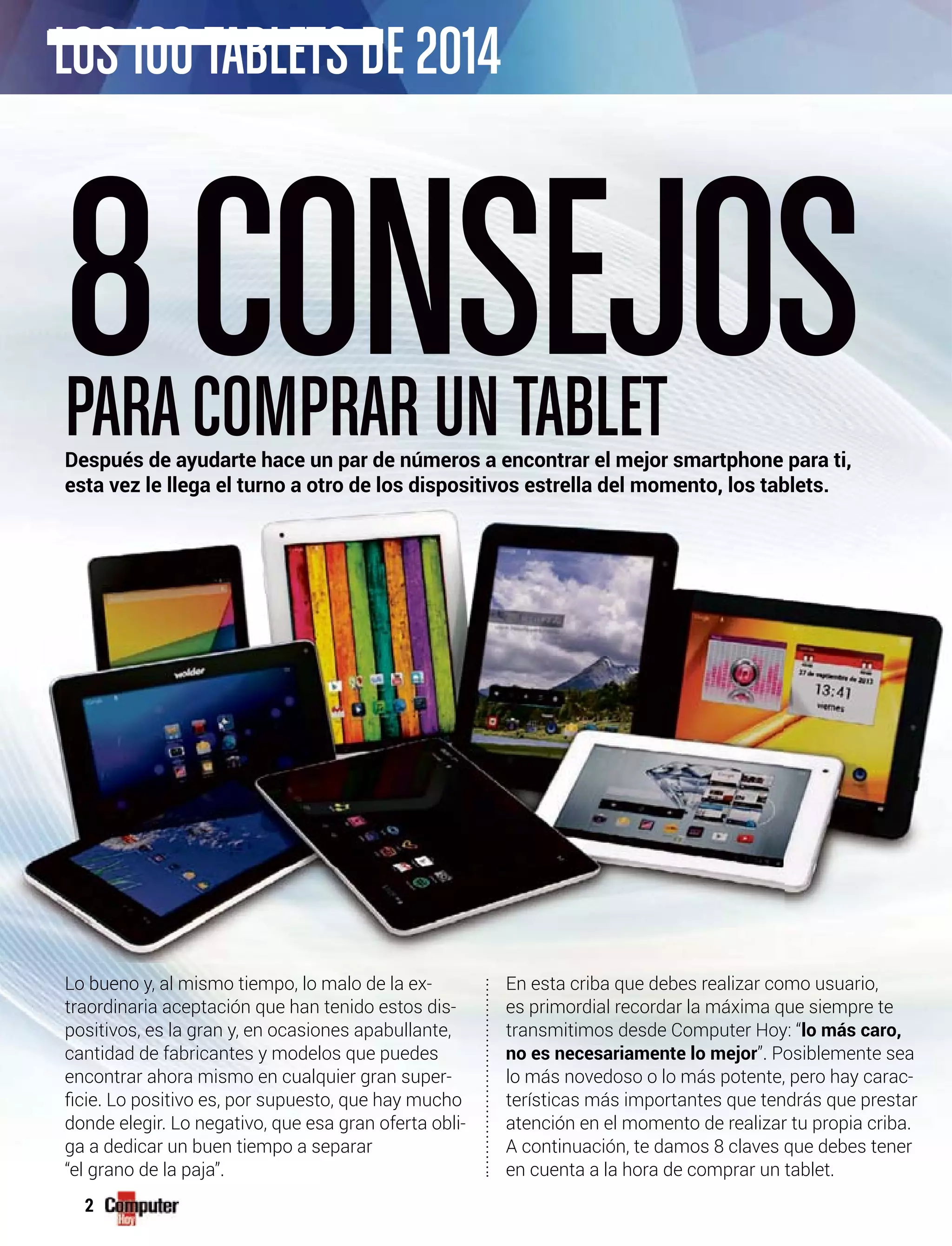 2
Lo bueno y, al mismo tiempo, lo malo de la ex-
traordinaria aceptación que han tenido estos dis-
positivos, es la gran y, en ocasiones apabullante,
cantidad de fabricantes y modelos que puedes
encontrar ahora mismo en cualquier gran super-
donde elegir. Lo negativo, que esa gran oferta obli-
ga a dedicar un buen tiempo a separar
“el grano de la paja”.
En esta criba que debes realizar como usuario,
es primordial recordar la máxima que siempre te
transmitimos desde Computer Hoy: “lo más caro,
no es necesariamente lo mejor”. Posiblemente sea
lo más novedoso o lo más potente, pero hay carac-
terísticas más importantes que tendrás que prestar
atención en el momento de realizar tu propia criba.
A continuación, te damos 8 claves que debes tener
en cuenta a la hora de comprar un tablet.
8CONSEJOSPARACOMPRAR UNTABLETDespués de ayudarte hace un par de números a encontrar el mejor smartphone para ti,
esta vez le llega el turno a otro de los dispositivos estrella del momento, los tablets.
LOS 100TABLETS DE 2014
 