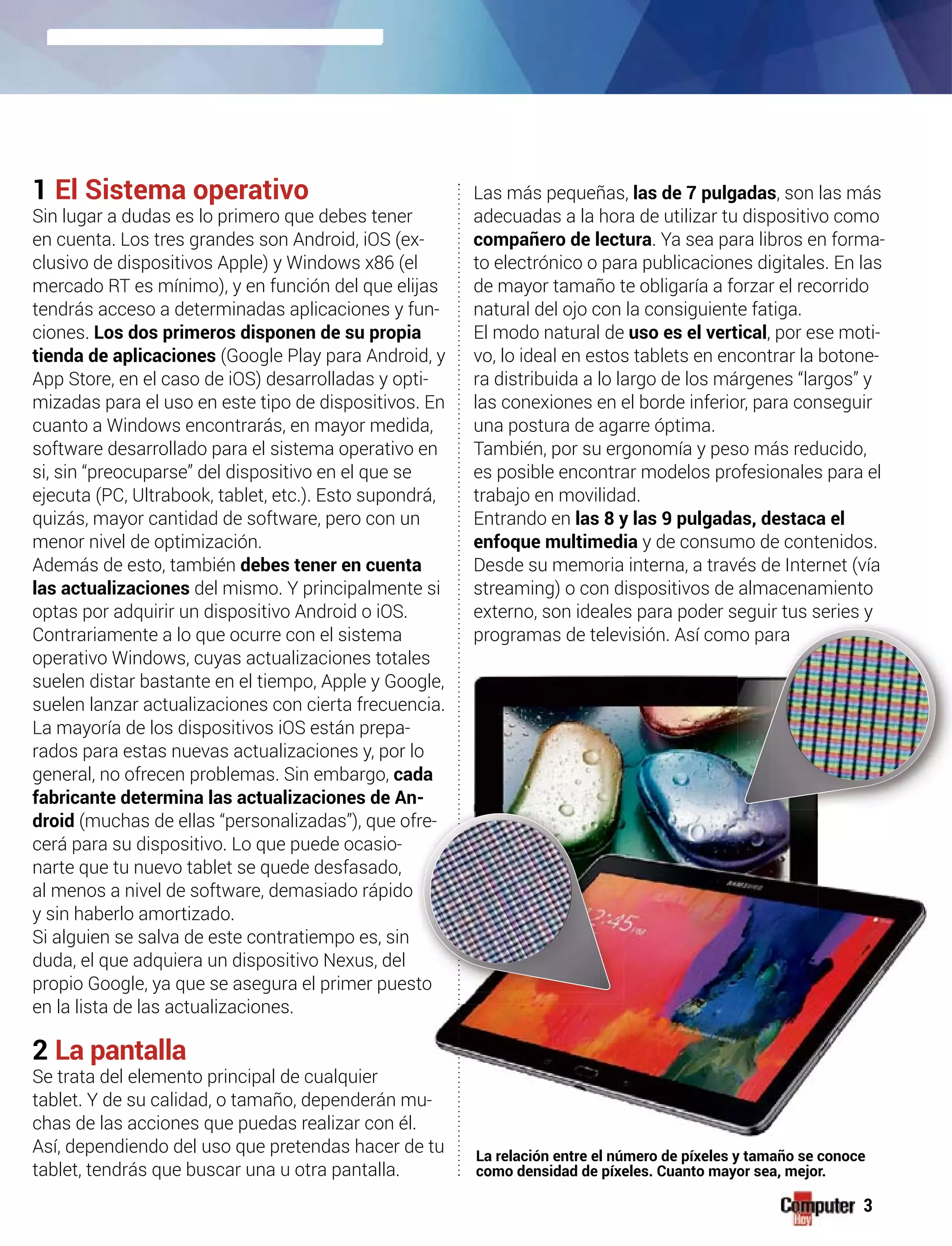 1 El Sistema operativo
Sin lugar a dudas es lo primero que debes tener
en cuenta. Los tres grandes son Android, iOS (ex-
clusivo de dispositivos Apple) y Windows x86 (el
mercado RT es mínimo), y en función del que elijas
tendrás acceso a determinadas aplicaciones y fun-
ciones. Los dos primeros disponen de su propia
tienda de aplicaciones (Google Play para Android, y
App Store, en el caso de iOS) desarrolladas y opti-
mizadas para el uso en este tipo de dispositivos. En
cuanto a Windows encontrarás, en mayor medida,
software desarrollado para el sistema operativo en
si, sin “preocuparse” del dispositivo en el que se
ejecuta (PC, Ultrabook, tablet, etc.). Esto supondrá,
quizás, mayor cantidad de software, pero con un
menor nivel de optimización.
Además de esto, también debes tener en cuenta
las actualizaciones del mismo. Y principalmente si
optas por adquirir un dispositivo Android o iOS.
Contrariamente a lo que ocurre con el sistema
operativo Windows, cuyas actualizaciones totales
suelen distar bastante en el tiempo, Apple y Google,
suelen lanzar actualizaciones con cierta frecuencia.
La mayoría de los dispositivos iOS están prepa-
rados para estas nuevas actualizaciones y, por lo
general, no ofrecen problemas. Sin embargo, cada
fabricante determina las actualizaciones de An-
droid (muchas de ellas “personalizadas”), que of
cerá para su dispositivo. Lo que puede ocasio-
narte que tu nuevo tablet se quede desfasado,
al menos a nivel de software, demasiado rápido
y sin haberlo amortizado.
Si alguien se salva de este contratiempo es, sin
duda, el que adquiera un dispositivo Nexus, del
propio Google, ya que se asegura el primer pues
en la lista de las actualizaciones.
2 La pantalla
Se trata del elemento principal de cualquier
tablet. Y de su calidad, o tamaño, dependerán mu-
chas de las acciones que puedas realizar con él.
Así, dependiendo del uso que pretendas hacer de tu
tablet, tendrás que buscar una u otra pantalla.
Las más pequeñas, las de 7 pulgadas, son las más
adecuadas a la hora de utilizar tu dispositivo como
compañero de lectura. Ya sea para libros en forma-
to electrónico o para publicaciones digitales. En las
de mayor tamaño te obligaría a forzar el recorrido
natural del ojo con la consiguiente fatiga.
El modo natural de uso es el vertical, por ese moti-
vo, lo ideal en estos tablets en encontrar la botone-
ra distribuida a lo largo de los márgenes “largos” y
las conexiones en el borde inferior, para conseguir
una postura de agarre óptima.
También, por su ergonomía y peso más reducido,
es posible encontrar modelos profesionales para el
trabajo en movilidad.
Entrando en las 8 y las 9 pulgadas, destaca el
enfoque multimedia y de consumo de contenidos.
Desde su memoria interna, a través de Internet (vía
streaming) o con dispositivos de almacenamiento
externo, son ideales para poder seguir tus series y
programas de televisión. Así com
g
mo pa
yy
ara
u
ffre-
to
-
La relación entre el número de píxeles y tamaño se conoce
como densidad de píxeles. Cuanto mayor sea, mejor.
3
 