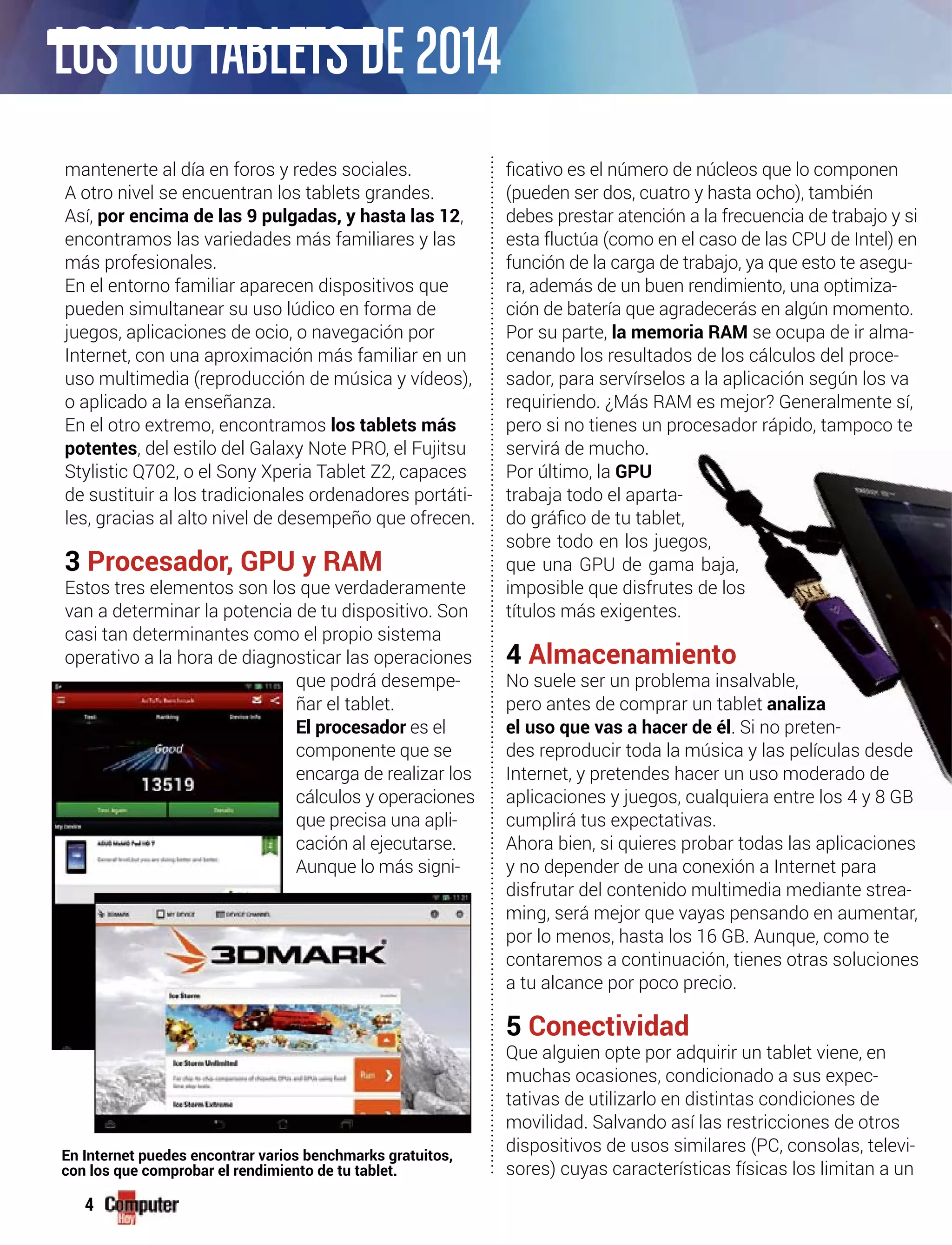4
mantenerte al día en foros y redes sociales.
A otro nivel se encuentran los tablets grandes.
Así, por encima de las 9 pulgadas, y hasta las 12,
encontramos las variedades más familiares y las
más profesionales.
En el entorno familiar aparecen dispositivos que
pueden simultanear su uso lúdico en forma de
juegos, aplicaciones de ocio, o navegación por
Internet, con una aproximación más familiar en un
uso multimedia (reproducción de música y vídeos),
o aplicado a la enseñanza.
En el otro extremo, encontramos los tablets más
potentes, del estilo del Galaxy Note PRO, el Fujitsu
Stylistic Q702, o el Sony Xperia Tablet Z2, capaces
de sustituir a los tradicionales ordenadores portáti-
les, gracias al alto nivel de desempeño que ofrecen.
3 Procesador, GPU y RAM
Estos tres elementos son los que verdaderamente
van a determinar la potencia de tu dispositivo. Son
casi tan determinantes como el propio sistema
operativo a la hora de diagnosticar las operaciones
que podrá desempe-
ñar el tablet.
El procesador es el
componente que se
encarga de realizar los
cálculos y operaciones
que precisa una apli-
cación al ejecutarse.
Aunque lo más signi-
(pueden ser dos, cuatro y hasta ocho), también
debes prestar atención a la frecuencia de trabajo y si
esta fluctúa (como en el caso de las CPU de Intel) en
función de la carga de trabajo, ya que esto te asegu-
ra, además de un buen rendimiento, una optimiza-
ción de batería que agradecerás en algún momento.
Por su parte, la memoria RAM se ocupa de ir alma-
cenando los resultados de los cálculos del proce-
sador, para servírselos a la aplicación según los va
requiriendo. ¿Más RAM es mejor? Generalmente sí,
pero si no tienes un procesador rápido, tampoco te
servirá de mucho.
Por último, la GPU
trabaja todo el aparta-
sobre todo en los juegos, r
que una GPU de gama baja,
imposible que disfrutes de los d
títulos más exigentes.
4 Almacenamiento
No suele ser un problema insalvable,
pero antes de comprar un tablet analiza
el uso que vas a hacer de él. Si no preten-
des reproducir toda la música y las películas desde
Internet, y pretendes hacer un uso moderado de
aplicaciones y juegos, cualquiera entre los 4 y 8 GB
cumplirá tus expectativas.
Ahora bien, si quieres probar todas las aplicaciones
y no depender de una conexión a Internet para
disfrutar del contenido multimedia mediante strea-
ming, será mejor que vayas pensando en aumentar,
por lo menos, hasta los 16 GB. Aunque, como te
contaremos a continuación, tienes otras soluciones
a tu alcance por poco precio.
5 Conectividad
Que alguien opte por adquirir un tablet viene, en
muchas ocasiones, condicionado a sus expec-
tativas de utilizarlo en distintas condiciones de
movilidad. Salvando así las restricciones de otros
dispositivos de usos similares (PC, consolas, televi-
sores) cuyas características físicas los limitan a un
En Internet puedes encontrar varios benchmarks gratuitos,
con los que comprobar el rendimiento de tu tablet.
LOS 100TABLETS DE 2014
os, rrrrrrrrrrrrrrrrrrrrrrrrrrrrrrrrrrrrr
a baja,
s de los ddddddddddddddddddddddddddddddddddddddddddddddddddddd
ento
ma insalvable,
r un tablet analiza
r de él. Si no preten-
ica y las películas desde
o moderado de
los 4 y 8 GB
 