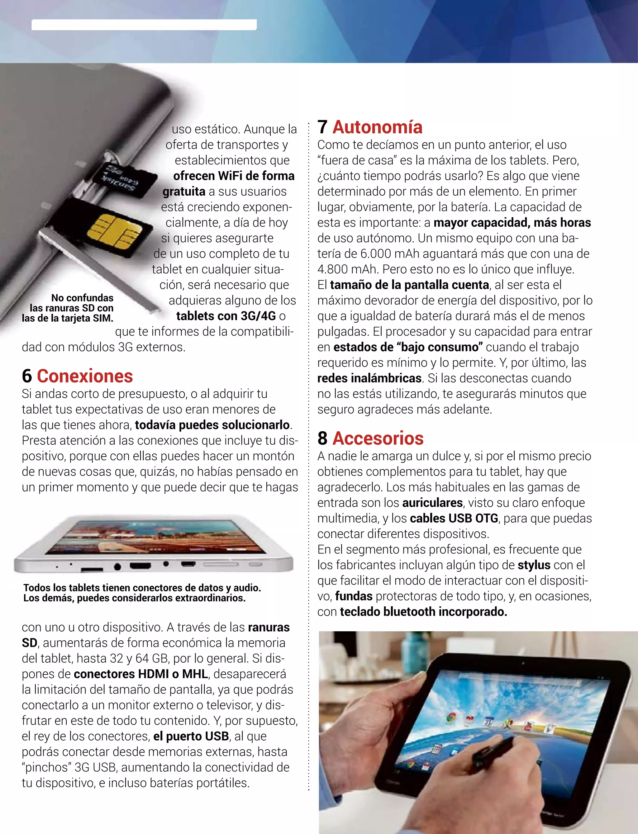 uso estático. Aunque la
oferta de transportes y
establecimientos que
ofrecen WiFi de forma
gratuita a sus usuarios
está creciendo exponen-
cialmente, a día de hoy
si quieres asegurarte
de un uso completo de tu
tablet en cualquier situa-
ción, será necesario que
adquieras alguno de los
tablets con 3G/4G o
que te informes de la compatibili-
dad con módulos 3G externos.
6 Conexiones
Si andas corto de presupuesto, o al adquirir tu
tablet tus expectativas de uso eran menores de
las que tienes ahora, todavía puedes solucionarlo.
Presta atención a las conexiones que incluye tu dis-
positivo, porque con ellas puedes hacer un montón
de nuevas cosas que, quizás, no habías pensado en
un primer momento y que puede decir que te hagas
con uno u otro dispositivo. A través de las ranuras
SD, aumentarás de forma económica la memoria
del tablet, hasta 32 y 64 GB, por lo general. Si dis-
pones de conectores HDMI o MHL, desaparecerá
la limitación del tamaño de pantalla, ya que podrás
conectarlo a un monitor externo o televisor, y dis-
frutar en este de todo tu contenido. Y, por supuesto,
el rey de los conectores, el puerto USB, al que
podrás conectar desde memorias externas, hasta
“pinchos” 3G USB, aumentando la conectividad de
tu dispositivo, e incluso baterías portátiles.
7 Autonomía
Como te decíamos en un punto anterior, el uso
“fuera de casa” es la máxima de los tablets. Pero,
¿cuánto tiempo podrás usarlo? Es algo que viene
determinado por más de un elemento. En primer
lugar, obviamente, por la batería. La capacidad de
esta es importante: a mayor capacidad, más horas
de uso autónomo. Un mismo equipo con una ba-
tería de 6.000 mAh aguantará más que con una de
4.800 mAh. Pero esto no es lo único que influye.
El tamaño de la pantalla cuenta, al ser esta el
máximo devorador de energía del dispositivo, por lo
que a igualdad de batería durará más el de menos
pulgadas. El procesador y su capacidad para entrar
en estados de “bajo consumo” cuando el trabajo
requerido es mínimo y lo permite. Y, por último, las
redes inalámbricas. Si las desconectas cuando
no las estás utilizando, te asegurarás minutos que
seguro agradeces más adelante.
8 Accesorios
A nadie le amarga un dulce y, si por el mismo precio
obtienes complementos para tu tablet, hay que
agradecerlo. Los más habituales en las gamas de
entrada son los auriculares, visto su claro enfoque
multimedia, y los cables USB OTG, para que puedas
conectar diferentes dispositivos.
En el segmento más profesional, es frecuente que
los fabricantes incluyan algún tipo de stylus con el
que facilitar el modo de interactuar con el dispositi-
vo, fundas protectoras de todo tipo, y, en ocasiones,
con teclado bluetooth incorporado.
Todos los tablets tienen conectores de datos y audio.
Los demás, puedes considerarlos extraordinarios.
No confundas
las ranuras SD con
las de la tarjeta SIM.
 