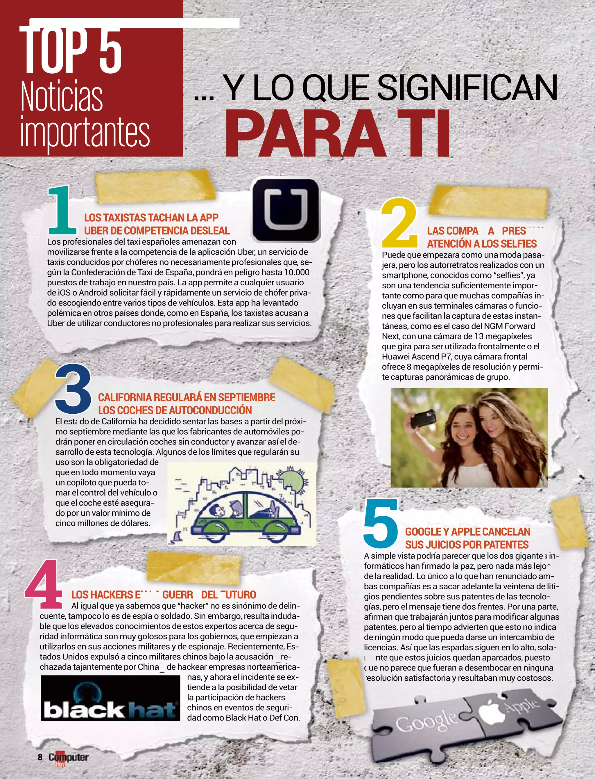 TOP5
Noticias
importantes
LOSTAXISTASTACHANLAAPP
UBERDECOMPETENCIADESLEAL
Los profesionales del taxi españoles amenazan con
movilizarse frente a la competencia de la aplicación Uber, un servicio de
taxis conducidos por chóferes no necesariamente profesionales que, se-
gún la Confederación de Taxi de España, pondrá en peligro hasta 10.000
puestos de trabajo en nuestro país. La app permite a cualquier usuario
de iOS o Android solicitar fácil y rápidamente un servicio de chófer priva-
do escogiendo entre varios tipos de vehículos. Esta app ha levantado
polémica en otros países donde, como en España, los taxistas acusan a
Uber de utilizar conductores no profesionales para realizar sus servicios.Uber de utilizar conductores no profesionales para realizar sus servicios.
LASCOMPA A PRES
ATENCIÓNALOSSELFIES
Puede que empezara como una moda pasa-
jera, pero los autorretratos realizados con un
-
tante como para que muchas compañías in-
cluyan en sus terminales cámaras o funcio-
nes que facilitan la captura de estas instan-
táneas, como es el caso del NGM Forward
Next, con una cámara de 13 megapíxeles
que gira para ser utilizada frontalmente o el
Huawei Ascend P7, cuya cámara frontal
ofrece 8 megapíxeles de resolución y permi-
te capturas panorámicas de grupo.
CALIFORNIAREGULARÁENSEPTIEMBRE
LOSCOCHESDEAUTOCONDUCCIÓN
l est do de California ha decidido sentar las bases a partir del próxiEl esta -
mo septiembre mediante las que los fabricantes de automóviles po-
drán poner en circulación coches sin conductor y avanzar así el de-
sarrollo de esta tecnología. Algunos de los límites que regularán su
uso son la obligatoriedad de
que en todo momento vaya
un copiloto que pueda to-
mar el control del vehículo o
que el coche esté asegura-
do por un valor mínimo de
cinco millones de dólares.
LOSHACKERSE GUERR DEL UTURO
-
cuente, tampoco lo es de espía o soldado. Sin embargo, resulta innduda-
ble que los elevados conocimientos de estos expertos acerca de segu-
ridad informática son muy golosos para los gobiernos, que empieezan a
utilizarlos en sus acciones militares y de espionaje. Recientemennte, Es-
tados Unidos expulsó a cinco militares chinos bajo la acusación ––re-
chazada tajantemente por China– de hackear empresas norteammerica-
nas, y ahora el incidente se ex-
tiende a la posibilidad dee vetar
la participación de hackeers
chinos en eventos de segguri-
dad como Black Hat o Deef Con.
GOOGLEYAPPLECANCELAN
SUSJUICIOSPORPATENTES
A simple vista podría parecer que los dos gigante
de la realidad. Lo único a lo que han renunciado am-
bas compañías es a sacar adelante la veintena de liti-
gios pendientes sobre sus patentes de las tecnolo-
gías, pero el mensaje tiene dos frentes. Por una parte,
patentes, pero al tiempo advierten que esto no indica
de ningún modo que pueda darse un intercambio de
encias. Así que las espadas siguen en lo alto, sola-
nte que estos juicios quedan aparcados, puesto
ue no parece que fueran a desembocar en ninguna
oria y resultaban muy costosos.
2
5
PARA TI
A ASPRESTANÑÍ1
3
4 NLAGUERR DELFFUTUTURA
ue no parece qu
solución satisfactoria y resultaban m
BR
tir del próxi
MBBRE
s in-
lic
e
uu
es
m
qq
re
8
 