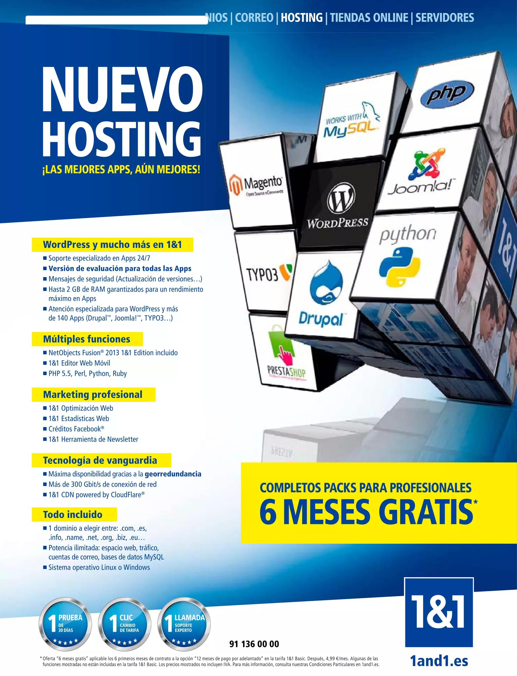 NUEVO
HOSTING¡LAS MEJORES APPS, AÚN MEJORES!
NIOS | CORREO | HOSTING | TIENDAS ONLINE | SERVIDORES
*Oferta “6 meses gratis” aplicable los 6 primeros meses de contrato a la opción “12 meses de pago por adelantado” en la tarifa 1&1 Basic. Después, 4,99 €/mes. Algunas de las
funciones mostradas no están incluidas en la tarifa 1&1 Basic. Los precios mostrados no incluyen IVA. Para más información, consulta nuestras Condiciones Particulares en 1and1.es. 1and1.es
91 136 00 00
WordPress y mucho más en 1&1
Soporte especializado en Apps 24/7
Versión de evaluación para todas las Apps
Mensajes de seguridad (Actualización de versiones…)
Hasta 2 GB de RAM garantizados para un rendimiento
máximo en Apps
Atención especializada para WordPress y más
de 140 Apps (Drupal™
, Joomla!™
, TYPO3…)
Múltiples funciones
NetObjects Fusion®
2013 1&1 Edition incluido
1&1 Editor Web Móvil
PHP 5.5, Perl, Python, Ruby
Marketing profesional
1&1 Optimización Web
1&1 Estadísticas Web
Créditos Facebook®
1&1 Herramienta de Newsletter
Tecnología de vanguardia
Máxima disponibilidad gracias a la georredundancia
Más de 300 Gbit/s de conexión de red
1&1 CDN powered by CloudFlare®
Todo incluido
1 dominio a elegir entre: .com, .es,
.info, .name, .net, .org, .biz, .eu…
Potencia ilimitada: espacio web, tráﬁco,
cuentas de correo, bases de datos MySQL
Sistema operativo Linux o Windows
PRUEBA
DE
30 DÍAS
CLIC
CAMBIO
DE TARIFA
LLAMADA
SOPORTE
EXPERTO
6MESES GRATIS*
COMPLETOS PACKS PARA PROFESIONALES
 