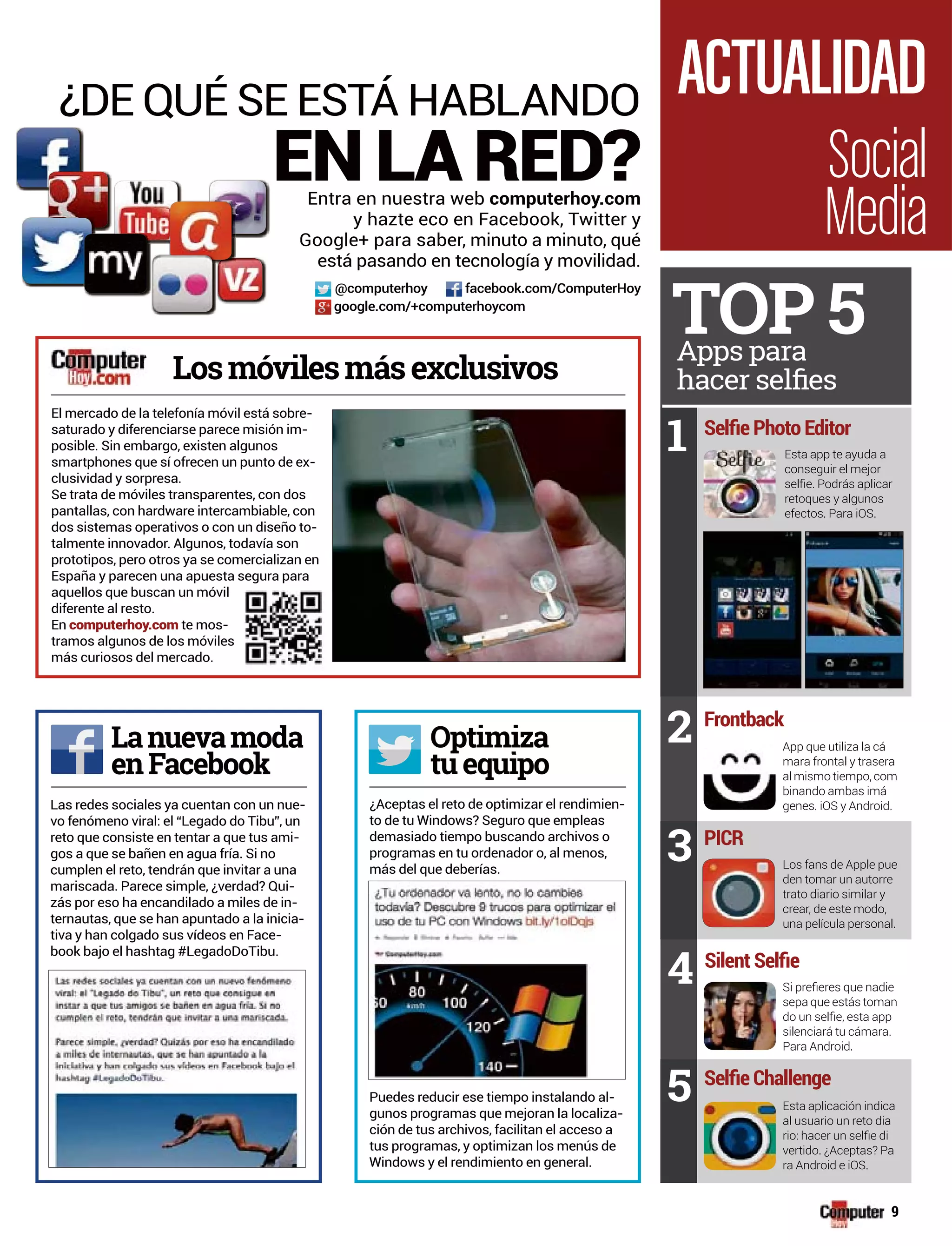 ¿Aceptas el reto de optimizar el rendimien-
to de tu Windows? Seguro que empleas
demasiado tiempo buscando archivos o
programas en tu ordenador o, al menos,
más del que deberías.
Puedes reducir ese tiempo instalando al-
gunos programas que mejoran la localiza-
ción de tus archivos, facilitan el acceso a
tus programas, y optimizan los menús de
Windows y el rendimiento en general.
¿DE QUÉ SE ESTÁ HABLANDO
EN LA RED?
Losmóvilesmásexclusivos
El mercado de la telefonía móvil está sobre-
saturado y diferenciarse parece misión im-
posible. Sin embargo, existen algunos
smartphones que sí ofrecen un punto de ex-
clusividad y sorpresa.
Se trata de móviles transparentes, con dos
pantallas, con hardware intercambiable, con
dos sistemas operativos o con un diseño to-
talmente innovador. Algunos, todavía son
prototipos, pero otros ya se comercializan en
España y parecen una apuesta segura para
aquellos que buscan un móvil
diferente al resto.
En computerhoy.com te mos-
tramos algunos de los móviles
más curiosos del mercado.
Optimiza
tuequipo
pLanuevamoda
enFacebook
Entra en nuestra web computerhoy.com
y hazte eco en Facebook, Twitter y
Google+ para saber, minuto a minuto, qué
está pasando en tecnología y movilidad.
Social
Media
ACTUALIDAD
@computerhoy facebook.com/ComputerHoy
google.com/+computerhoycom
Las redes sociales ya cuentan con un nue-
vo fenómeno viral: el “Legado do Tibu”, un
reto que consiste en tentar a que tus ami-
gos a que se bañen en agua fría. Si no
cumplen el reto, tendrán que invitar a una
mariscada. Parece simple, ¿verdad? Qui-
zás por eso ha encandilado a miles de in-
ternautas, que se han apuntado a la inicia-
tiva y han colgado sus vídeos en Face-
book bajo el hashtag #LegadoDoTibu.
TOP 5Apps para
Frontback
2 App que utiliza la cá
mara frontal y trasera
al mismo tiempo, com
binando ambas imá
genes. iOS y Android.
PICR
3 Los fans de Apple pue
den tomar un autorre
trato diario similar y
crear, de este modo,
una película personal.
4
sepa que estás toman
silenciará tu cámara.
Para Android.
5 Esta aplicación indica
al usuario un reto dia
vertido. ¿Aceptas? Pa
ra Android e iOS.
Esta app te ayuda a
conseguir el mejor
retoques y algunos
efectos. Para iOS.
1
9
 
