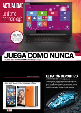 ACTUALIDAD 
Lo último 
en tecnología 
juega Como nunCa 
lumia por CinCo el ratón deportivo 
El Lumia 535, primer smartphone en el que Microsoft prescinde del 
nombre de Nokia, es un terminal económico abonado al cinco: panta-lla 
de 5”, cámara de 5 MPíx y 5 servicios Microsoft integrados (Office, 
Skype, Cortana, OneDrive y Outlook). Disponible en Noviembre. 
LOGITECH G302 51,90 € www.logitech.com 
MICROSOFT LUMIA 535 110 € (APROX.) www.microsoft.com 
El diseño atractivo y extremo de este ratón va acorde con su 
carácter: el Logitech G302 ha sido concebido en su forma, di-seño 
y botones, como respuesta a las demandas de los juga-dores 
profesionales de deportes electrónicos. Cuenta con seis 
botones programables y una gran precisión y velocidad. 
pArA jUgAr 
con un Core i7, GeForce 
GTX 860M y pantalla 
táctil Full HD de 15,6” 
HP OMEn 1.999 € (veRsión 16 GB RAm / 512 GB ssD) www.hp.es 
HP se ha propuesto ofrecer la mejor experiencia a la que pueda aspirar 
un aficionado a los videojuegos y para ello ha creado la serie OMEN. 
Esta nueva generación de portátiles se estrena en diciembre con un 
modelo armado con un Intel Core i7 Quad Core y gráfica Nvidia GeFor-ce 
GTX 860M, además de pantalla táctil 1.080p de 15,6”, 8 o 16 GB de 
RAM DDR3, disco de estado sólido con capacidad de 256 o 512 GB y 
detalles de auténtico lujo, como su chasis de aluminio con bisagra de 
cromo, base de goma, teclado programable o pantalla táctil de 15,6”. 
14 
 