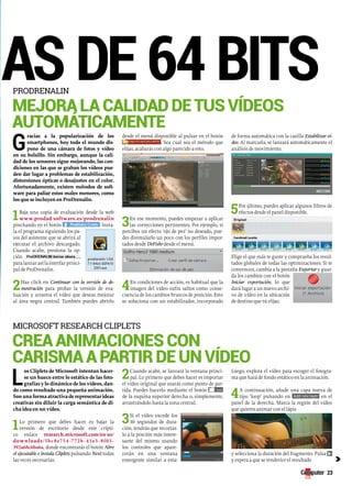 programas de 64 bits Mejora la calidad de tus vídeos 
autoMáticaMente 
Gracias a la popularización de los 
desde el menú disponible al pulsar en el botón 
de forma automática con la casilla Estabilizar ví-deo. 
smartphones, hoy todo el mundo dis-pone 
. Sea cual sea el método que 
Al marcarla, se lanzará automáticamente el 
de una cámara de fotos y vídeo 
elijas, acabarás con algo parecido a esto. 
análisis de movimiento. 
en su bolsillo. Sin embargo, aunque la cali-dad 
de los sensores sigue mejorando, las con-diciones 
en las que se graban los vídeos pue-den 
dar lugar a problemas de estabilización, 
distorsiones ópticas o desajustes en el color. 
Afortunadamente, existen métodos de soft-ware 
para paliar estos males menores, como 
los que se incluyen en ProDrenalin. 
1Baja 5Por último, puedes aplicar algunos filtros de 
una copia de evaluación desde la web 
efectos desde el panel disponible. 
www.prodad-software.es/prodrenalin 
3En ese momento, puedes empezar a aplicar 
pinchando en el botón . Insta-la 
las correcciones pertinentes. Por ejemplo, si 
el programa siguiendo los pa-sos 
percibes un efecto ‘ojo de pez’ no deseado, pue-des 
del asistente que se abrirá al 
disimularlo un poco con los perfiles impor-tados 
ejecutar el archivo descargado. 
desde DeFishr desde el menú. 
Cuando acabe, presiona la op-ción 
, 
Elige el que más te guste y comprueba los resul-tados 
para lanzar así la interfaz princi-pal 
globales de todas las optimizaciones. Si te 
de ProDrenalin. 
convencen, cambia a la pestaña Exportar y guar-da 
2Haz los cambios con el botón 
click en Continuar con la versión de de-mostración 
4En condiciones de acción, es habitual que la 
Iniciar exportación, lo que 
p ara p robar l a v ersión d e e va-luación 
imagen del vídeo sufra saltos como conse-cuencia 
dará lugar a un nuevo archi-vo 
y arrastra el vídeo que deseas mejorar 
de los cambios bruscos de posición. Esto 
de vídeo en la ubicación 
al área negra central. También puedes abrirlo 
se soluciona con un estabilizador, incorporado 
de destino que tú elijas. 
crea aniMaciones con 
carisMa a partir de un vídeo 
Los Cliplets de Microsoft intentan hacer-se 
un hueco entre lo estático de las foto-grafías 
y lo dinámico de los vídeos, dan-do 
como resultado una pequeña animación. 
Son una forma atractiva de representar ideas 
creativas sin diluir la carga semántica de di-cha 
idea en un vídeo. 
1Lo primero que debes hacer es bajar la 
c 
versión de escritorio desde este crípti-co 
enlace research.microsoft.com/en-us/ 
downloads/5bc8e754-772b-41a3-8f03- 
392a68c6ba6a, donde encontrarás el botón Abre 
el ejecutable e instala Cliplets pulsando Next todas 
las veces necesarias. 
2Cuando acabe, se lanzará la ventana princi-pal. 
Lo primero que debes hacer es importar 
el vídeo original que usarás como punto de par-tida. 
Puedes hacerlo mediante el botón 
de la esquina superior derecha o, simplemente, 
arrastrándolo hasta la zona central. 
3Si el vídeo excede los 
10 segundos de dura-ción, 
tendrás que recortar-lo 
a la porción más intere-sante 
del mismo usando 
los controles que apare-cerán 
en una ventana 
emergente similar a esta: 
Luego, explora el vídeo para escoger el fotogra-ma 
que hará de fondo estático en la animación. 
4A continuación, añade una capa nueva de 
tipo ‘loop’ pulsando en en el 
panel de la derecha. Marca la región del vídeo 
que quieres animar con el lápiz 
y selecciona la duración del fragmento. Pulsa 
y espera a que se renderice el resultado 
ProDrenalin 
Microsoft research cliPlets 
23 
 
