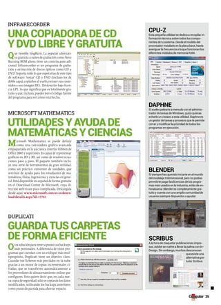 29 
infrarecorder 
una copiadora de cd 
y dvd libre y gratuita 
Que tiemble ImgBurn. La popular alternati-va 
gratuita a suites de grabación como Nero 
Burning ROM ahora tiene un contrincante adi-cional. 
Infrarecorder es un programa de graba-ción 
y extracción de discos ópticos como CD y 
DVD. Soporta todo lo que esperarías de este tipo 
de software: ‘tostar’ CD y DVD (incluso los de 
doble capa), copiarlos al vuelo, extraer sus conte-nidos 
a una imagen ISO… Está escrito bajo licen-cia 
GPL, lo que significa que es totalmente gra-tuito 
y que, incluso, puedes leer el código fuente 
del programa para ver cómo está hecha. 
Microsoft MatheMatics 
utilidades y ayuda de 
matemáticas y ciencias 
Microsoft Mathematics se puede definir 
como una calculadora gráfica avanzada 
empaquetada en la ya clásica interfaz Ribbon de 
Office 2007 y superiores. Es capaz de representar 
gráficos en 2D y 3D, así como de resolver ecua-ciones 
paso a paso. El paquete también inclu-ye 
una serie de herramientas de gran utilidad, 
como un práctico conversor de unidades, que 
servirán de ayuda para los estudiantes de ma-temáticas, 
física, ingenierías y ciencias en gene-ral. 
Está disponible en español de forma gratuita 
en el Download Center de Microsoft, cuya di-rección 
web es un poco complicada. Descárgala 
desde aquí: www.microsoft.com/es-es/down-load/ 
details.aspx?id=15702 
duplicati 
guarda tus carpetas 
de forma eficiente 
Otra solución para tener a punto tus backups 
más personales. A diferencia de otros pro-gramas 
que cuentan con un enfoque más mul-tipropósito, 
Duplicati tiene un objetivo claro. 
Guardar tus ficheros más preciados en la nube 
gracias a un motor de copias incrementales ci-fradas, 
que se transfieren automáticamente a 
los proveedores de almacenamiento online que 
configures. Esto quiere decir que, en cada nue-va 
copia de seguridad, sólo se copiarán los datos 
modificados, utilizando los backups anteriores 
como punto de partida para ahorrar espacio. 
CpU-Z 
Esta pequeña utilidad se dedica a recopilar in-formación 
técnica sobre todos los compo-nentes 
de tu sistema. Desde el modelo del 
procesador instalado en la placa base, hasta 
averiguar la frecuencia a la que funcionan los 
diferentes módulos de memoria RAM. 
DapHne 
Si sueles pelearte a menudo con el adminis-trador 
de tareas de Windows, quizá quieras 
echarle un vistazo a esta utilidad. Daphne es 
un gestor de tareas y procesos que te permite 
cerrar y modificar la prioridad de todos los 
programas en ejecución. 
BLenDer 
Si siempre has querido iniciarte en el mundo 
del modelaje tridimensional, pero no podías 
permitirte pagar las licencias de los progra-mas 
más usados en la industria, estás de en-horabuena: 
Blender es completamente gra-tuito 
y cuenta con una amplia comunidad de 
usuarios siempre dispuestos a ayudar. 
SCriBUS 
A la hora de maquetar publicaciones impre-sas, 
Adobe se vuelve a llevar la palma con In- 
Design. Sin embargo, muchos desconocen 
que existe una 
alternativa gra-tuita: 
Scribus. 
■ 
 