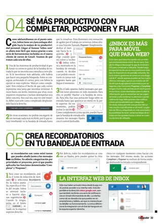 33 
04sé más productivo con 
completAr, posponer y FijAr 
Como adelantábamos en el punto ante-rior, 
Inbox tiene un claro enfoque diri-gido 
hacia la mejora de tu productivi-dad 
personal. Llegar al famoso ‘inbox zero’ 
es ahora más fácil que nunca gracias a una 
serie de herramientas incluidas en el nuevo 
cliente de correo de Gmail. Veamos de qué 
tratan cada una de ellas. 
1Una de las máximas de productividad al ges-tionar 
tu correo es quitar de la bandeja de en-trada 
lo que no necesita una consulta a corto pla-zo. 
Si lo necesitaras más adelante, sólo habría 
que hacer una pequeña búsqueda. Antes se con-seguía 
archivando el correo, pero con Inbox la 
opción es más explícita: ‘Marcar como comple-tado’. 
Esto enfatiza el hecho de que cada correo 
representa una tarea que necesitas terminar. A 
veces basta con leerlo, mientras que otras veces 
requieren respuestas o incluso desempeñar una 
labor concreta. Sea cual sea, una vez esté resuel-to, 
debes marcarlo como completado desplazán-dolo 
hacia la derecha. 
2En otras ocasiones, no podrás encargarte de 
un mensaje nada más recibirlo, por lo que es-tará 
‘estorbando’ en la bandeja de entrada hasta 
que lo resuelvas. Para disminuir esta sensación 
de agobio por el trabajo sin terminar, Inbox ofre-ce 
una función llamada Posponer. Simplemente, 
desliza el men-saje 
hacia la iz-quierda 
12 y 
elige cuándo quie-res 
volver a ‘recibir-lo’ 
13. Inbox volve-rá 
a mostrarlo en la 
bandeja de entrada 
cuando tú decidas 
y así podrás concen-trarte 
en tareas más 
urgentes hasta que 
llegue el momento. 
3En el lado opuesto, habrá mensajes que que-rrás 
tener presentes en todo momento. Para 
ello, es posible ‘fijarlos’ a la bandeja de entra-da. 
Para ello, haz una pulsación larga sobre su 
entrada hasta que aparezca un menú en la par-te 
superior. En ese 
momento, podrás 
pulsar la opción 14. 
Como complemento a esta opción, puedes hacer 
que la bandeja de entrada sólo 
muestre los mensajes fijados 
con el control deslizable. 
Los recordatorios son como mini tareas 
que puedes añadir junto a los mensajes 
recibidos. No admite categorización por 
prioridades ni proyectos, pero sí que puedes 
aplicarles las funciones denominadas ‘Com-pletar’ 
y ‘Posponer’. 
1Para crear un recordatorio, pul-sa 
el icono de redacción de men-sajes 
15 y selecciona Recordatorio. 
En la nueva panta-lla, 
especifica el títu-lo 
del recado. Inbox 
se atreverá inclu-so 
a hacerte algu-nas 
sugerencias 16. 
Cuando lo tengas, 
pulsa en el botón 
, si-tuado 
en la esquina 
superior derecha. 
2Por defecto, todos los recordatorios se crea-rán 
ya fijados, pero puedes quitar la chin-cheta 
en cualquier momento como hacías con 
los mensajes. Del mismo modo, las acciones 
Completar y Posponer se realizan de forma análo-ga: 
deslizando la entrada correspondiente. 
05creA recordAtorios 
en tu bAndejA de entrAdA 
■ 
¿Inbox es más 
pArA móvIl 
que pArA web? 
Está claro que Inbox ha nacido con un enfo-que 
eminentemente móvil. No en vano, Goo-gle 
te obliga a descargar la app de Android o 
iOS para comenzar a utilizarla. Desde luego, 
la experiencia de uso es muy positiva en este 
tipo de dispositivos de pantalla reducida. No 
es lo mismo gestionar el correo en una diago-nal 
de 5”, donde apenas puedes ver los cuatro 
últimos mensajes, que en un monitor de 24”. 
De ahí que la agrupación automática por ca-tegorías 
y las funciones Posponer y Completar 
tengan mucho más sentido en el móvil que en 
el escritorio: están diseñadas para ocultar la 
información que no necesitas ver tan urgen-temente 
y sólo reclamar tu atención cuando 
realmente haga falta gracias a las notifica-ciones 
personalizables por categorías. 
Sin duda, Inbox permite una gestión del co-rreo 
mucho más eficiente en el móvil. La ges-tión 
de filtros y etiquetado es más avanzada y 
la posibilidad de tener varias bandejas de en-trada 
son las grandes bazas a tener en cuen-ta 
a la hora de utilizarlo. 
lA InterfAz web de Inbox 
Sólo tras haber activado Inbox desde la app mó-vil, 
podrás acceder a su interfaz web. Está dis-ponible 
en la dirección inbox.google.com, aun-que 
también recibirás una serie de notificacio-nes 
en Gmail informándote de ello. La interfaz 
como tal, es clavada a la que puedes ver en 
smartphones y tablets, así que no merece la pe-na 
detallar su funcionamiento. La única diferen-cia 
es la integración con el chat de Hangouts en 
la esquina superior derecha. 
15 
16 
14 
13 
 