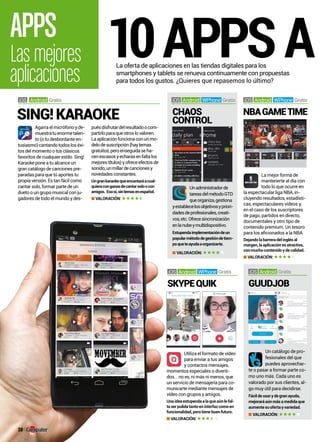 10 AppS A iOS Android Gratis 
Apps 
Las mejores 
aplicaciones 
Agarra el micrófono y de-muestra 
tu enorme talen-to 
(o tu desbordante en-tusiasmo) 
cantando todos los éxi-tos 
del momento o tus clásicos 
favoritos de cualquier estilo. Sing! 
Karaoke pone a tu alcance un 
gran catálogo de canciones pre-paradas 
para que tú aportes tu 
propia versión. Es tan fácil como 
cantar solo, formar parte de un 
dueto o un grupo musical con ju-gadores 
de todo el mundo y des-pués 
La oferta de aplicaciones en las tiendas digitales para los 
smartphones y tablets se renueva continuamente con propuestas 
para todos los gustos. ¿Quieres que repasemos lo último? 
disfrutar del resultado o com-partirlo 
para que otros lo valoren. 
La aplicación funciona con un mo-delo 
de suscripción (hay temas 
gratuitos, pero enseguida se ha-cen 
escasos y echarás en falta los 
mejores títulos) y ofrece efectos de 
sonido, un millar de canciones y 
novedades constantes. 
Un gran karaoke que encantará a cual-quiera 
con ganas de cantar solo o con 
amigos. Eso sí, sin temas en español. 
■ VALORACIÓN: ★★★★★ 
iOS Android WPhone Gratis 
nba game time 
La mejor forma de 
mantenerte al día con 
todo lo que ocurre en 
la espectacular liga NBA, in-cluyendo 
resultados, estadísti-cas, 
espectaculares vídeos y, 
en el caso de los suscriptores 
de pago, partidos en directo, 
documentales y otro tipo de 
contenido premium. Un tesoro 
para los aficionados a la NBA. 
Dejando la barrera del inglés al 
margen, la aplicación es atractiva, 
con mucho contenido y de calidad. 
■ VALORACIÓN: ★★★★★ 
iOS Android WPhone Gratis 
chaos 
control 
iOS Android WPhone Gratis 
skype quik 
Utiliza el formato de vídeo 
para enviar a tus amigos 
y contactos mensajes, 
momentos especiales o diverti-dos... 
no es, ni más ni menos, que 
un servicio de mensajería para co-municarte 
mediante mensajes de 
vídeo con grupos y amigos. 
Una idea estupenda a la que aún le fal-ta 
ser pulida tanto en interfaz como en 
funcionalidad, pero tiene buen futuro. 
■ VALORACIÓN: ★★★★★ 
sing! karaoke 
38 
Un administrador de 
tareas del método GTD 
que organiza, gestiona 
y establece los objetivos y priori-dades 
de profesionales, creati-vos, 
etc. Ofrece sincronización 
en la nube y multidispositivo. 
Estupenda implementación de un 
popular método de gestión de tiem-po 
que te ayuda a organizarte. 
■ VALORACIÓN: ★★★★★ 
iOS Android Gratis 
guudjob 
Un catálogo de pro-fesionales 
del que 
puedes aprovechar-te 
o pasar a formar parte co-mo 
uno más. Cada uno es 
valorado por sus clientes, al-go 
muy útil para decidirse. 
Fácil de usar y de gran ayuda, 
mejorará aún más a medida que 
aumente su oferta y variedad. 
■ VALORACIÓN: ★★★★★ 
 