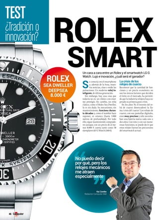 TEST rolex 
smartwatch 
Un cara a cara entre un Rolex y el smartwatch LG G 
Watch. Lujo e inovación, ¿cuál será el ganador? 
¿Tradición o 
innovación? 
No puedo decir 
por qué, pero los 
relojes mecánicos 
me atraen 
especialmente 
Kai Zantke 
Redactor Computer Bild 
46 
Rolex 
Sea Dweller 
DeepSea 
8.000 € 
Se conecta con el smartphone 
y, además de la hora, mues-tra 
noticias, citas o mide las 
pulsaciones. Un moderno reloj in-teligente, 
de última generación. 
Sin embargo, hay una cosa que 
todavía no es: un clásico con enor-me 
prestigio. En cambio, un reloj 
clásico, como el Rolex Sea Dweller, 
lo es sin duda. Su mecanismo, sin 
mantenimiento, funciona duran-te 
décadas y, como el nombre hace 
suponer, es estanco (hasta 3.900 
metros de profundidad). Por todo 
ello, sigue manteniendo comprado-res 
aunque, con un precio de al me-nos 
8.000 € cuesta tanto como 58 
ejemplares del G Watch (140 €). 
la crisis de los 
relojes de cuarzo 
Reconocer que la cantidad de fun-ciones 
y un precio económico no 
son los únicos factores que deciden 
el éxito en el mercado, ha permiti-do 
que la industria relojera haya su-perado 
su primera gran crisis. 
En los años 70, el invento del re-loj 
de cuarzo desencadenó la lla-ma 
‘crisis del cuarzo’. Los relojes de 
cuarzo, con sus pantallas digitales, 
eran muy precisos y sólo necesita-ban 
una batería nueva cada uno o 
dos años. Con esto y con sus nume-rosas 
funciones, se puede decir que 
estos relojes fueron los precursores 
del smartwatch actual. 
 