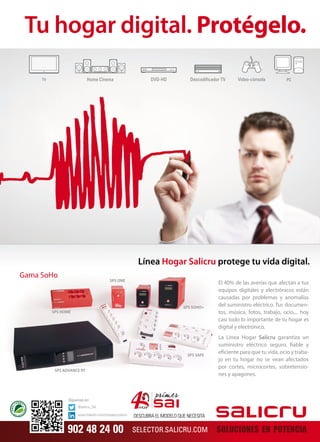 Tu hogar digital. Protégelo. 
Gama SoHo 
SPS HOME 
SPS ONE 
Línea Hogar Salicru protege tu vida digital. 
SPS SOHO+ 
SPS SAFE 
SPS ADVANCE RT 
El 40% de las averías que afectan a tus 
equipos digitales y electrónicos están 
causadas por problemas y anomalías 
del suministro eléctrico. Tus documen-tos, 
música, fotos, trabajo, ocio,... hoy 
casi todo lo importante de tu hogar es 
digital y electrónico. 
La Línea Hogar Salicru garantiza un 
suministro eléctrico seguro, fiable y 
eficiente para que tu vida, ocio y traba-jo 
en tu hogar no se vean afectados 
por cortes, microcortes, sobretensio-nes 
y apagones. 
SOLUCIONES EN POTENCIA 
DESCUBRA EL MODELO QUE NECESITA 
SELECTOR.SALICRU.COM 
Síguenos en: 
@salicru_SA 
www.linkedin.com/company/salicru 
902 48 24 00 
 
