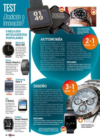 TEST 
¿Tradición o 
innovación? 
5 RELOJES 
INTELIgENTES 
POPULARES 
Sony 
Smart Watch 2 
La pantalla transflecti-va 
muestra la hora, in-cluso 
cuando está 
apagada. Para ello, el 
reloj necesita muy po-ca 
energía. 
Precio: 89,95 € 
Lg 
G Watch 
50 
Motorola 
Moto 360 
El sistema de Goo-gle, 
‘Android Wear’, 
se ha optimizado 
para relojes de pul-sera. 
Se puede 
controlar por voz. 
Precio: 249 € 
Samsung 
gear 2 
El Gear 2 es estanco 
al polvo y al agua, 
mide el pulso duran-te 
el entrenamiento 
y te muestra los 
nuevos emails. 
Precio: 208,94 € 
El G Watch tam-bién 
emplea An-droid 
Wear y, como 
el Moto 360, 
apuesta por un as-pecto 
elegante. 
Precio: 145 € 
Pebble 
Smart Watch 
Uno de los smartwat-ches 
más conocidos. 
Con hasta 10 días de 
autonomía, es uno 
de los competidores 
más duros. 
Precio: 294,99 € 
Como mucho, después 
de dos días, has de car-gar 
al LG G Watch, duran-te, 
como poco, una hora. 
AUTONOMíA 
Si posees un smartphone, lo has de car-gar 
cada noche, al igual que el smart-watch. 
Este, como acompañante del te-léfono 
inteligente, necesita su ‘ración’ 
diaria para cargarse. Sólo el Pebble 
Watch aguanta hasta 10 días sin recar-garlo, 
pero un smartwatch típico lo nece-sita 
cada dos o tres días, incluso si sólo lo 
usas de forma esporádica. 
El Rolex también necesita energía 
pero, para ello, no has de enchufarlo. Ob-tiene 
la energía necesaria del movimien-to 
de su dueño. Porque el Sea Dweller dis-pone 
de un mecanismo automático con 
el que se da cuerda él sólo. Con cada cam-bio 
de posición, hay un peso en el inte-rior 
Varias vueltas a la coro-na 
o el movimiento de la 
muñeca, proporcionan 
suficiente energía para 
hasta 3 días. 
del reloj que rota al-rededor 
de un eje. A este 
peso hay unido un mue-lle, 
al que se le da cuerda 
con la rotación. Así, genera 
la energía necesaria. Pero, inclu-so 
los relojes con cuerda manual, están 
listos de nuevo al cabo de un par de vuel-tas, 
mientras que el smartwatch necesita 
al menos una hora de carga. 
Resumen 
Un reloj no debería molestar al que lo lle-va 
y debe hacer sobre todo una cosa: mos-trar 
la hora. La carga casi diaria del smart-watch 
molesta en el día a día. 
DISEñO 
Un buen diseño no sólo depende de la funcio-nalidad, 
sino que también es atemporal. Esto 
se aplica al Rolex Sea Dweller más que a casi 
cualquier otro reloj. Desde hace más de 50 años, 
se vende casi sin cambios y, a pesar de ello, no pa-rece 
anticuado. Además, existe en incontables va-riaciones, 
de modo que puede adaptarse a tu estilo 
personal sin problemas. 
El LG G Watch, en cambio, debe gustarle al que 
quiera adquirirlo, con su diseño liso, y esto puede 
que no entusiasme a muchos. Además, está dispo-nible 
en una única versión y, como mucho, puedes 
cambiar la pulsera. Aparte de esto, la vida útil de 
un smartwatch no es suficiente como para que se 
pueda convertir en un clásico. 
Resumen 
El Rolex Sea Dweller ya tiene tu estatus desde hace 
varias décadas. Que el LG G Watch lo llegue a conse-guir 
es algo que está abierto a la especulación. el diseño del Rolex es un 
clásico e inspiración para 
muchos diseñadores. 
Antes de que se pueda convertir en un 
clásico, se estropeará la batería. un ele-mento 
que, además, no puedes cambiar. 
2-1 
3-1 
RoLex LG 
RoLex LG 
 