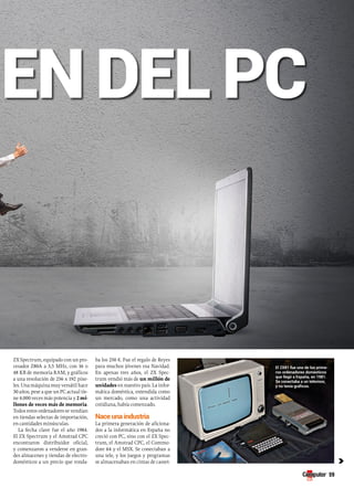 origEn dEl PC 
59 
c 
ZX Spectrum, equipado con un pro-cesador 
Z80A a 3,5 MHz, con 16 o 
48 KB de memoria RAM, y gráficos 
a una resolución de 256 x 192 píxe-les. 
Una máquina muy versátil hace 
30 años, pese a que un PC actual tie-ne 
4.000 veces más potencia y 2 mi-llones 
de veces más de memoria. 
Todos estos ordenadores se vendían 
en tiendas selectas de importación, 
en cantidades minúsculas. 
La fecha clave fue el año 1984. 
El ZX Spectrum y el Amstrad CPC 
encontraron distribuidor oficial, 
y comenzaron a venderse en gran-des 
almacenes y tiendas de electro-domésticos 
a un precio que ronda-ba 
los 250 €. Fue el regalo de Reyes 
para muchos jóvenes esa Navidad. 
En apenas tres años, el ZX Spec-trum 
vendió más de un millón de 
unidades en nuestro país. La infor-mática 
doméstica, entendida como 
un mercado, como una actividad 
cotidiana, había comenzado. 
Nace una industria 
La primera generación de aficiona-dos 
a la informática en España no 
creció con PC, sino con el ZX Spec-trum, 
el Amstrad CPC, el Commo-dore 
64 y el MSX. Se conectaban a 
una tele, y los juegos y programas 
se almacenaban en cintas de casset- 
El ZX81 fue uno de los prime-ros 
ordenadores domésticos 
que llegó a España, en 1981. 
se conectaba a un televisor, 
y no tenía gráficos. 
 