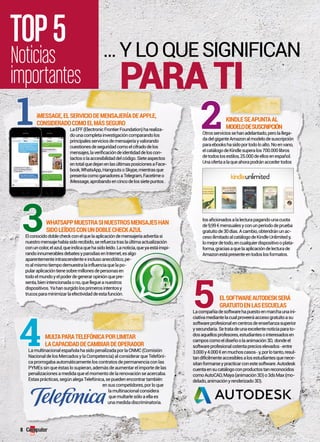 TOP 5 
Noticias 
importantes 
KINDLE SE APUNTA AL 
MODELO DE SUSCRIPCIóN 
1 2 
Otros servicios se han adelantado, pero la llega-da 
del gigante Amazon al modelo de suscripción 
para ebooks ha sido por todo lo alto. No en vano, 
el catálogo de Kindle supera los 700.000 libros 
de todos los estilos, 25.000 de ellos en español. 
Una oferta a la que ahora podrán acceder todos 
los aficionados a la lectura pagando una cuota 
de 9,99 € mensuales y con un período de prueba 
gratuito de 30 días. A cambio, obtendrán un ac-ceso 
ilimitado al catálogo de Kindle Unlimited y, 
lo mejor de todo, en cualquier dispositivo o plata-forma, 
gracias a que la aplicación de lectura de 
Amazon está presente en todos los formatos. 
iMESSAgE, EL SERvICIO DE MENSAjERíA DE APPLE, 
CONSIDERADO COMO EL MáS SEgURO 
La EFF (Electronic Frontier Foundation) ha realiza-do 
una completa investigación comparando los 
principales servicios de mensajería y valorando 
cuestiones de seguridad como el cifrado de los 
mensajes, la verificación de identidad de los con-tactos 
o la accesibilidad del código. Siete aspectos 
en total que dejan en las últimas posiciones a Face-book, 
WhatsApp, Hangouts o Skype, mientras que 
presenta como ganadores a Telegram, Facetime o 
iMessage, aprobando en cinco de los siete puntos . 
WHATSAPP MUESTRA SI NUESTROS MENSAjES HAN 
SIDO LEíDOS CON UN DOBLE CHECK AZUL 
El conocido doble check con el que la aplicación de mensajería advertía si 
nuestro mensaje había sido recibido, se refuerza tras la última actualización 
con un color, el azul, que indica que ha sido leído. La noticia, que ya está inspi-rando 
innumerables debates y parodias en Internet, es algo 
aparentemente intrascendente e incluso anecdótico, pe-ro 
al mismo tiempo demuestra la influencia que la po-pular 
aplicación tiene sobre millones de personas en 
todo el mundo y el poder de generar opinión que pre-senta, 
bien intencionada o no, que llegue a nuestros 
dispositivos. Ya han surgido los primeros intentos y 
trucos para minimizar la efectividad de esta función. EL SOfTWARE AUTODESK SERá 
gRATUITO EN LAS ESCUELAS 
La compañía de software ha puesto en marcha una ini-ciativa 
mediante la cual proveerá acceso gratuito a su 
software profesional en centros de enseñanza superior 
y secundaria. Se trata de una excelente noticia para to-dos 
aquellos profesores, estudiantes o interesados en 
campos como el diseño o la animación 3D, donde el 
software profesional ostenta precios elevados –entre 
3.000 y 4.000 € en muchos casos– y, por lo tanto, resul-tan 
difícilmente accesibles a los estudiantes que nece-sitan 
formarse y practicar con este software. Autodesk 
cuenta en su catálogo con productos tan reconocidos 
como AutoCAD, Maya (animación 3D) o 3ds Max (mo-delado, 
animación y renderizado 3D). 
MULTA PARA TELEfóNICA POR LIMITAR 
LA CAPACIDAD DE CAMBIAR DE OPERADOR 
La multinacional española ha sido penalizada por la CNMC (Comisión 
Nacional de los Mercados y la Competencia) al considerar que Telefóni-ca 
prorrogaba automáticamente los contratos de permanencia con las 
PYMEs sin que éstas lo supieran, además de aumentar el importe de las 
penalizaciones a medida que el momento de la renovación se acercaba. 
Estas prácticas, según alega Telefónica, se pueden encontrar también 
en sus competidores, por lo que 
la multinacional considera 
que multarle sólo a ella es 
una medida discriminatoria. 
4 
5 
3 
... Y lo que Significan 
para ti 
8 
 