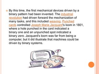    By this time, the first mechanical devices driven by a
    binary pattern had been invented. The industrial
    revolution had driven forward the mechanization of
    many tasks, and this included weaving. Punched
    cards controlled Joseph Marie Jacquard's loom in 1801,
    where a hole punched in the card indicated a
    binary one and an unpunched spot indicated a
    binary zero. Jacquard's loom was far from being a
    computer, but it did illustrate that machines could be
    driven by binary systems.
 