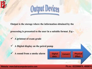 Website: www.batracomputercentre.com Ph.no.: 8222066670, 4000670
Output is the storage where the information obtained by the
processing is presented to the user in a suitable format. Eq:-
 A printout of exam grade
 A Digital display on the petrol pump
 A sound from a smoke alarm Digital
data
Convert Physical
Effect
 