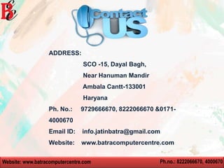 Website: www.batracomputercentre.com Ph.no.: 8222066670, 4000670
ADDRESS:
SCO -15, Dayal Bagh,
Near Hanuman Mandir
Ambala Cantt-133001
Haryana
Ph. No.: 9729666670, 8222066670 &0171-
4000670
Email ID: info.jatinbatra@gmail.com
Website: www.batracomputercentre.com
 