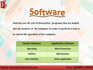 Website: www.batracomputercentre.com Ph.no.: 8222066670, 4000670
Software are the sets of instruction / programs that are loaded
into the memory of the computer in order to perform a task or
to control the operation of the computer.
System Software Application Software
Operating Word Processors
Utilities Web Browser
User interface Game application
 