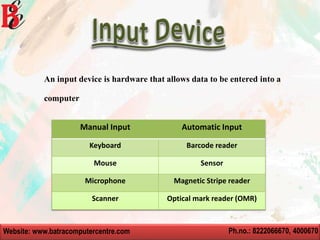 Website: www.batracomputercentre.com Ph.no.: 8222066670, 4000670
An input device is hardware that allows data to be entered into a
computer
Manual Input Automatic Input
Keyboard Barcode reader
Mouse Sensor
Microphone Magnetic Stripe reader
Scanner Optical mark reader (OMR)
 