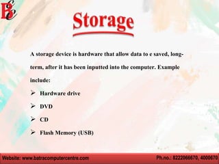 Website: www.batracomputercentre.com Ph.no.: 8222066670, 4000670
A storage device is hardware that allow data to e saved, long-
term, after it has been inputted into the computer. Example
include:
 Hardware drive
 DVD
 CD
 Flash Memory (USB)
 