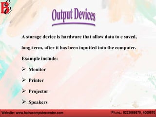 Website: www.batracomputercentre.com Ph.no.: 8222066670, 4000670
A storage device is hardware that allow data to e saved,
long-term, after it has been inputted into the computer.
Example include:
 Monitor
 Printer
 Projector
 Speakers
 