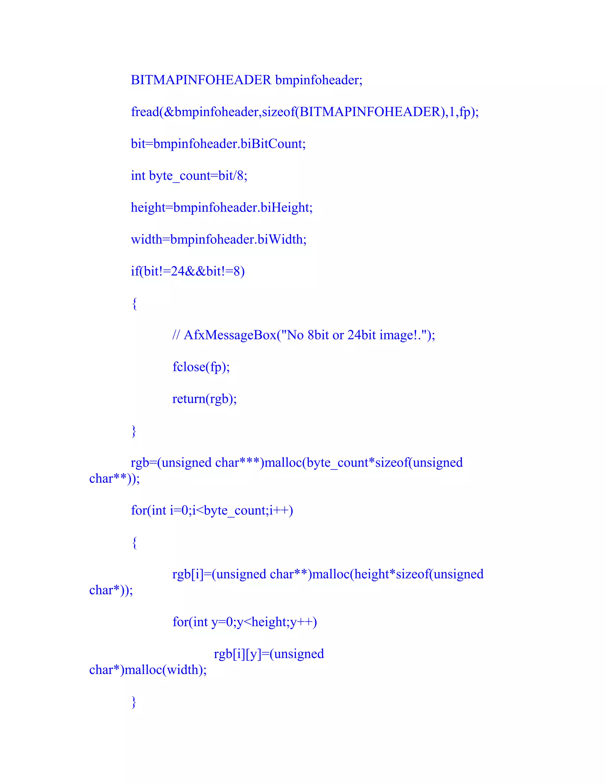 BITMAPINFOHEADER bmpinfoheader;

       fread(&bmpinfoheader,sizeof(BITMAPINFOHEADER),1,fp);

       bit=bmpinfoheader.biBitCount;

       int byte_count=bit/8;

       height=bmpinfoheader.biHeight;

       width=bmpinfoheader.biWidth;

       if(bit!=24&&bit!=8)

       {

              // AfxMessageBox("No 8bit or 24bit image!.");

              fclose(fp);

              return(rgb);

       }

       rgb=(unsigned char***)malloc(byte_count*sizeof(unsigned
char**));

       for(int i=0;i<byte_count;i++)

       {

              rgb[i]=(unsigned char**)malloc(height*sizeof(unsigned
char*));

              for(int y=0;y<height;y++)

                       rgb[i][y]=(unsigned
char*)malloc(width);

       }
 
