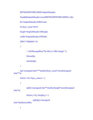 BITMAPINFOHEADER bmpinfoheader;

       fread(&bmpinfoheader,sizeof(BITMAPINFOHEADER),1,fp);

       bit=bmpinfoheader.biBitCount;

       int byte_count=bit/8;

       height=bmpinfoheader.biHeight;

       width=bmpinfoheader.biWidth;

       if(bit!=24&&bit!=8)

       {

              // AfxMessageBox("No 8bit or 24bit image!.");

              fclose(fp);

              return(rgb);

       }

       rgb=(unsigned char***)malloc(byte_count*sizeof(unsigned
char**));

       for(int i=0;i<byte_count;i++)

       {

              rgb[i]=(unsigned char**)malloc(height*sizeof(unsigned
char*));

              for(int y=0;y<height;y++)

                       rgb[i][y]=(unsigned
char*)malloc(width);

       }
 