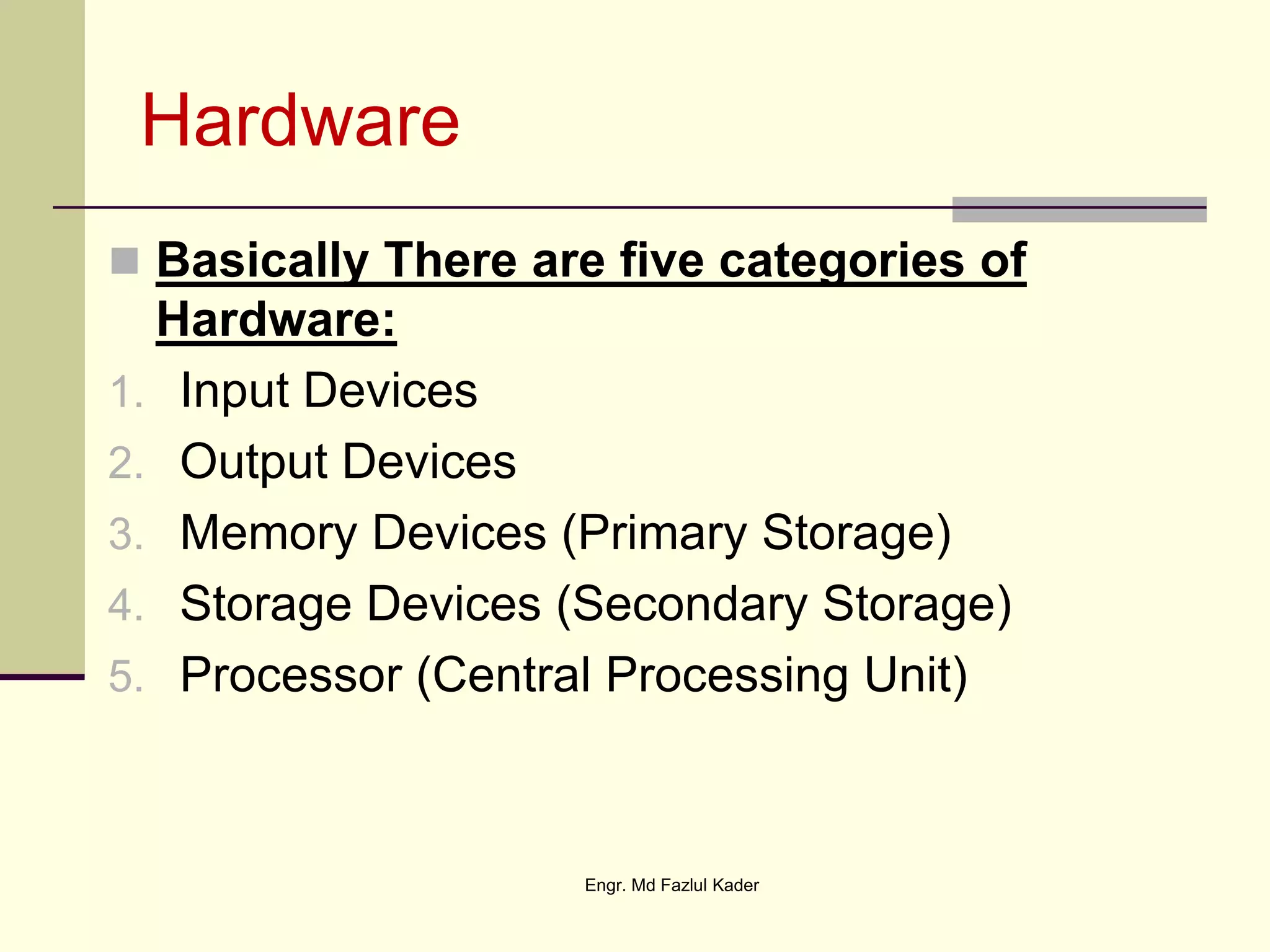 Hardware
 Basically There are five categories of
Hardware:
1. Input Devices
2. Output Devices
3. Memory Devices (Primary Storage)
4. Storage Devices (Secondary Storage)
5. Processor (Central Processing Unit)
Engr. Md Fazlul Kader
 