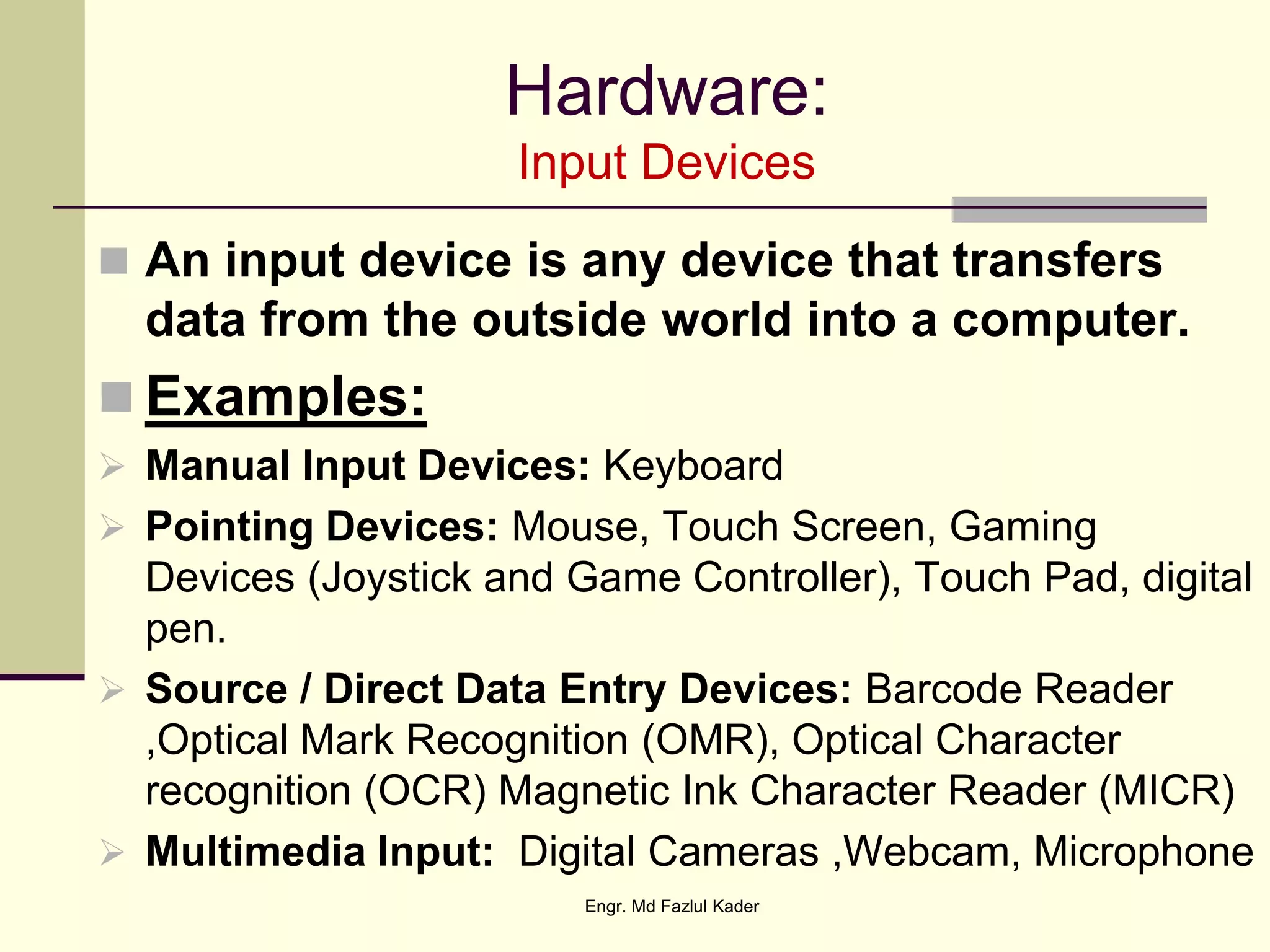 Hardware:
Input Devices
 An input device is any device that transfers
data from the outside world into a computer.
 Examples:
 Manual Input Devices: Keyboard
 Pointing Devices: Mouse, Touch Screen, Gaming
Devices (Joystick and Game Controller), Touch Pad, digital
pen.
 Source / Direct Data Entry Devices: Barcode Reader
,Optical Mark Recognition (OMR), Optical Character
recognition (OCR) Magnetic Ink Character Reader (MICR)
 Multimedia Input: Digital Cameras ,Webcam, Microphone
Engr. Md Fazlul Kader
 