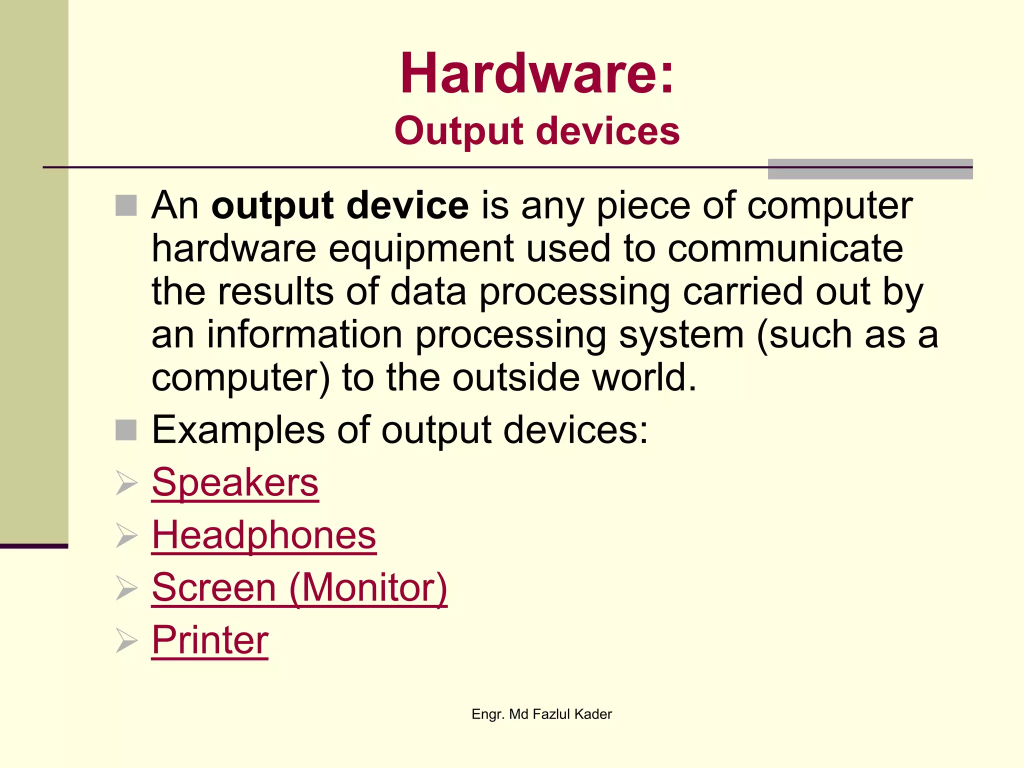 Hardware:
Output devices
 An output device is any piece of computer
hardware equipment used to communicate
the results of data processing carried out by
an information processing system (such as a
computer) to the outside world.
 Examples of output devices:
 Speakers
 Headphones
 Screen (Monitor)
 Printer
Engr. Md Fazlul Kader
 