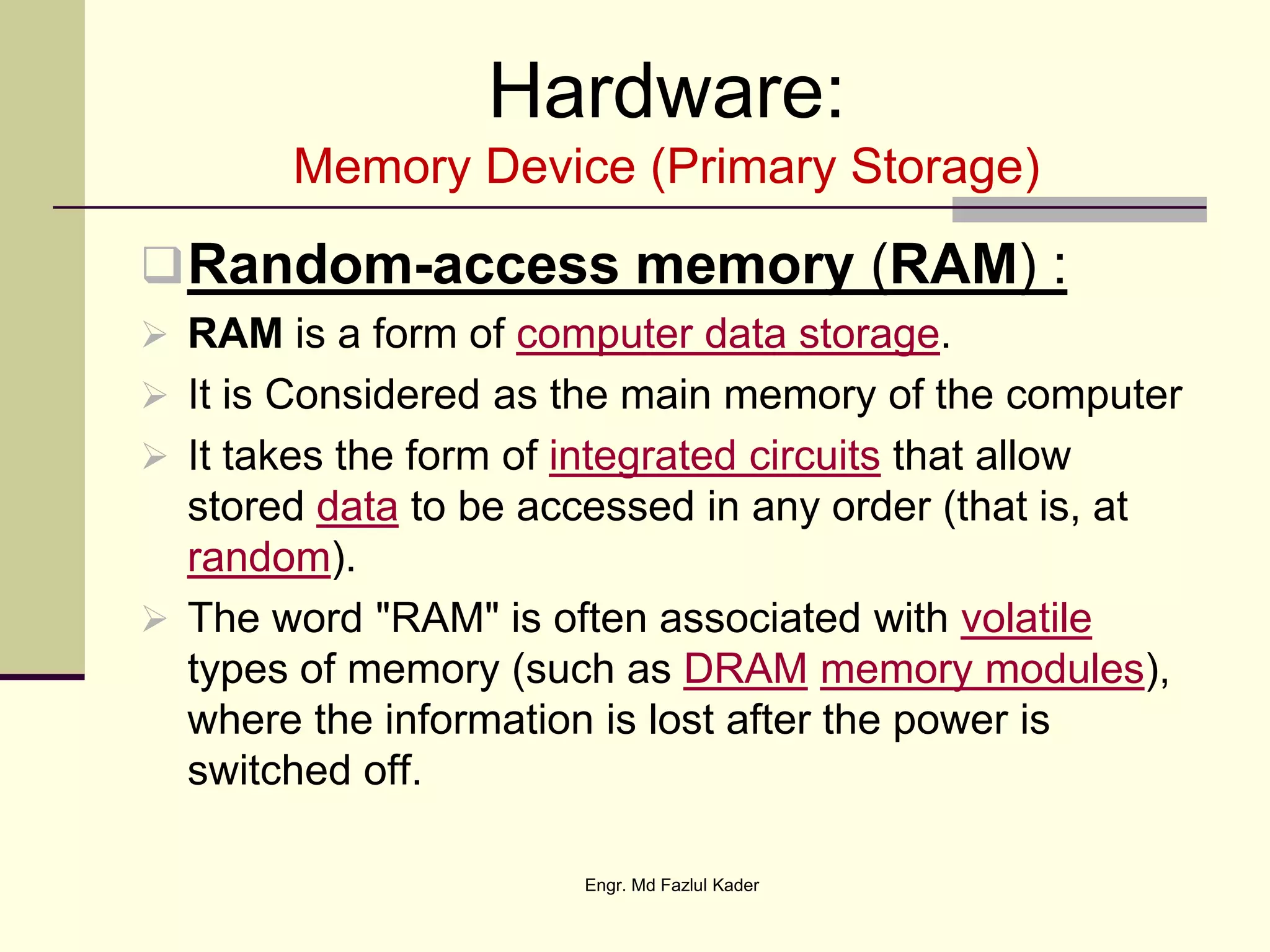 Hardware:
Memory Device (Primary Storage)
Random-access memory (RAM) :
 RAM is a form of computer data storage.
 It is Considered as the main memory of the computer
 It takes the form of integrated circuits that allow
stored data to be accessed in any order (that is, at
random).
 The word "RAM" is often associated with volatile
types of memory (such as DRAM memory modules),
where the information is lost after the power is
switched off.
Engr. Md Fazlul Kader
 