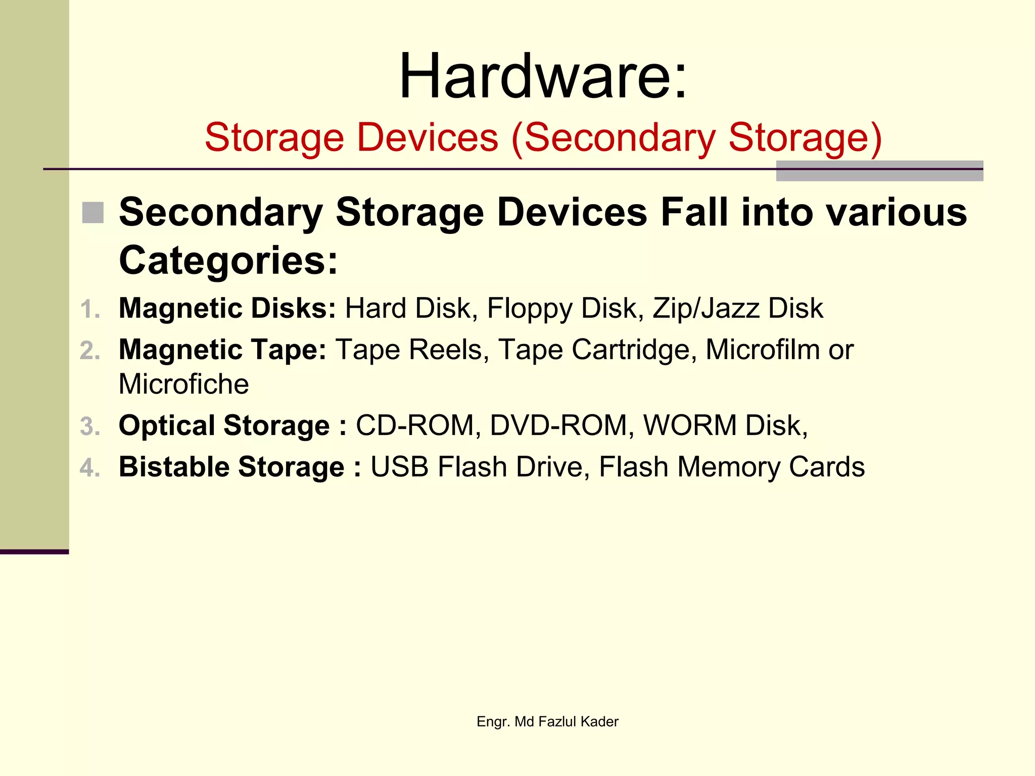 Hardware:
Storage Devices (Secondary Storage)
 Secondary Storage Devices Fall into various
Categories:
1. Magnetic Disks: Hard Disk, Floppy Disk, Zip/Jazz Disk
2. Magnetic Tape: Tape Reels, Tape Cartridge, Microfilm or
Microfiche
3. Optical Storage : CD-ROM, DVD-ROM, WORM Disk,
4. Bistable Storage : USB Flash Drive, Flash Memory Cards
Engr. Md Fazlul Kader
 
