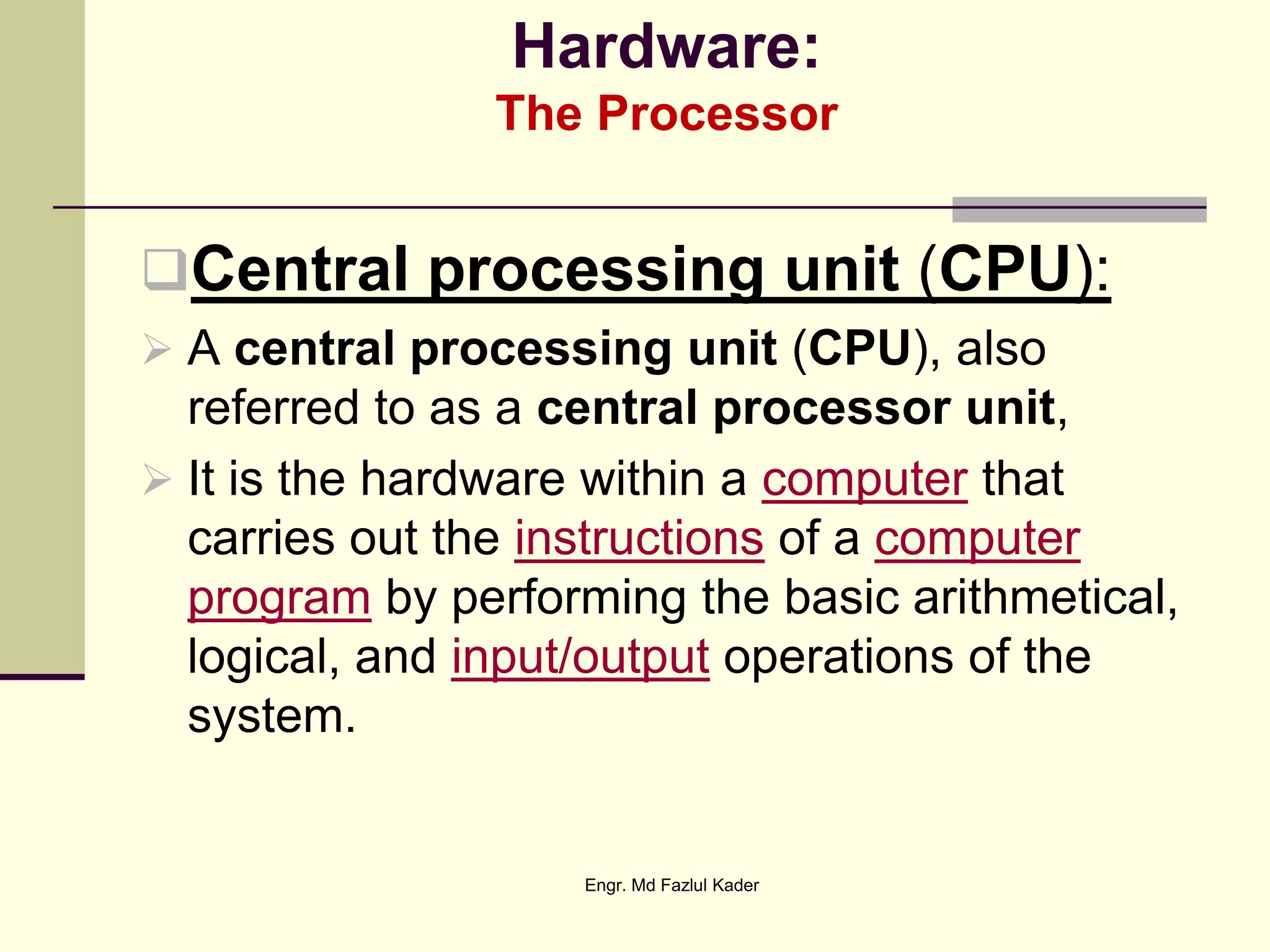 Hardware:
The Processor
Central processing unit (CPU):
 A central processing unit (CPU), also
referred to as a central processor unit,
 It is the hardware within a computer that
carries out the instructions of a computer
program by performing the basic arithmetical,
logical, and input/output operations of the
system.
Engr. Md Fazlul Kader
 