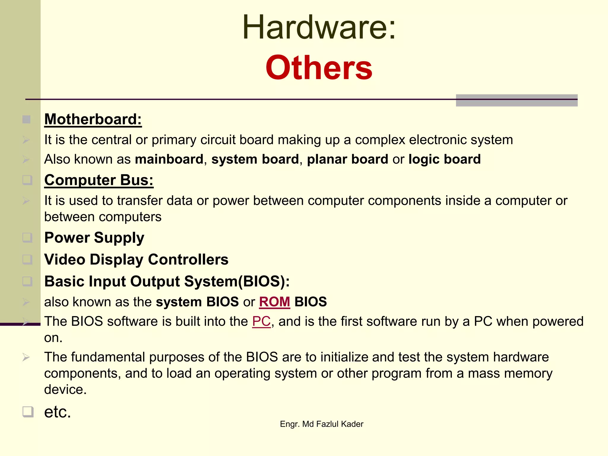 Hardware:
Others
 Motherboard:
 It is the central or primary circuit board making up a complex electronic system
 Also known as mainboard, system board, planar board or logic board
 Computer Bus:
 It is used to transfer data or power between computer components inside a computer or
between computers
 Power Supply
 Video Display Controllers
 Basic Input Output System(BIOS):
 also known as the system BIOS or ROM BIOS
 The BIOS software is built into the PC, and is the first software run by a PC when powered
on.
 The fundamental purposes of the BIOS are to initialize and test the system hardware
components, and to load an operating system or other program from a mass memory
device.
 etc.
Engr. Md Fazlul Kader
 