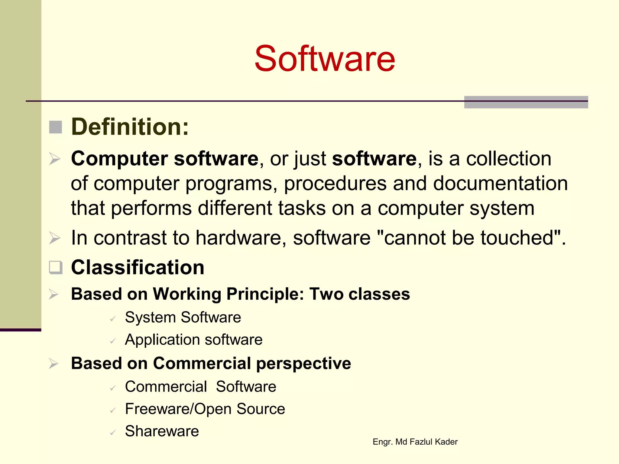 Software
 Definition:
 Computer software, or just software, is a collection
of computer programs, procedures and documentation
that performs different tasks on a computer system
 In contrast to hardware, software "cannot be touched".
 Classification
 Based on Working Principle: Two classes
 System Software
 Application software
 Based on Commercial perspective
 Commercial Software
 Freeware/Open Source
 Shareware
Engr. Md Fazlul Kader
 