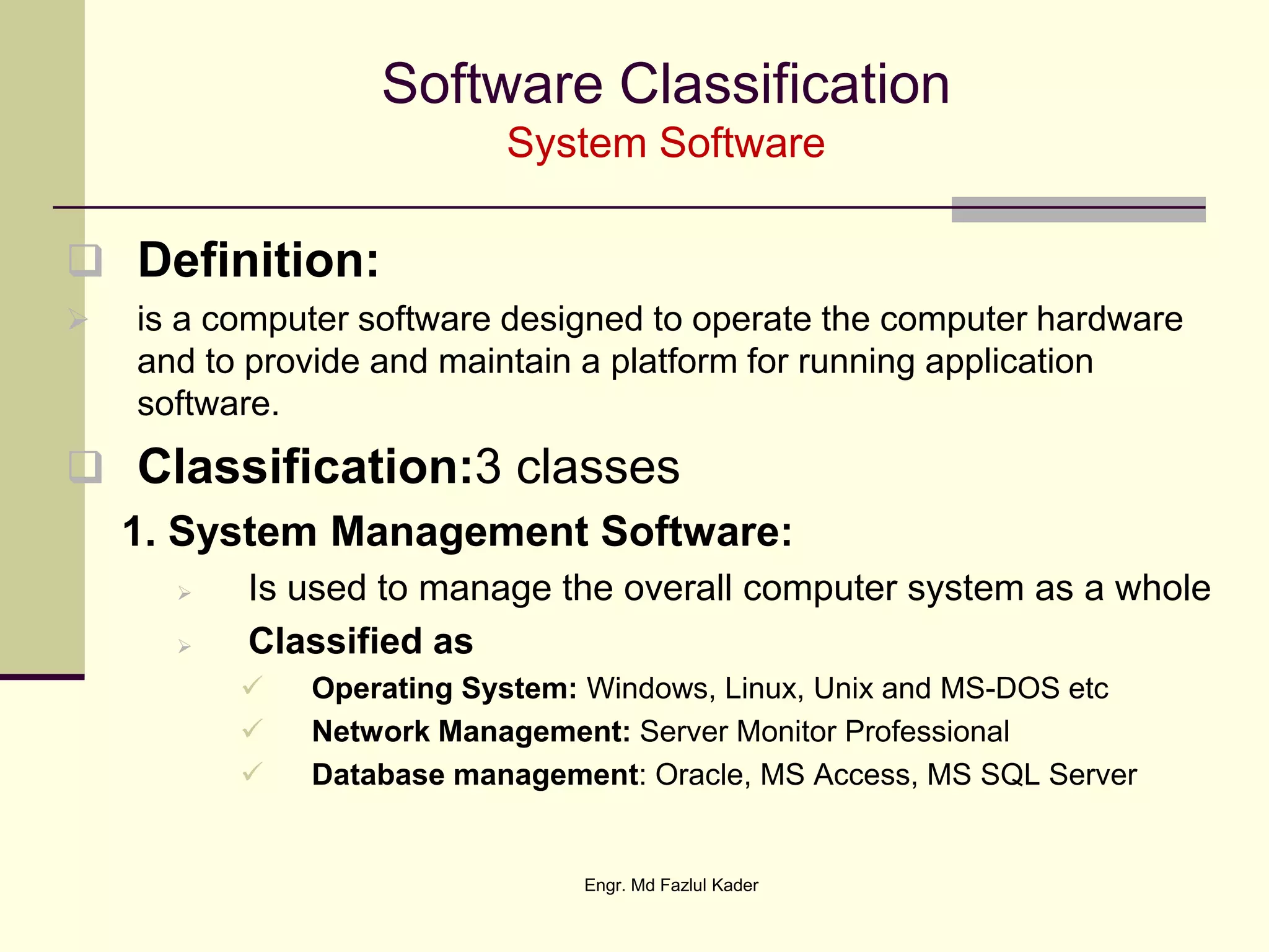 Software Classification
System Software
 Definition:
 is a computer software designed to operate the computer hardware
and to provide and maintain a platform for running application
software.
 Classification:3 classes
1. System Management Software:
 Is used to manage the overall computer system as a whole
 Classified as
 Operating System: Windows, Linux, Unix and MS-DOS etc
 Network Management: Server Monitor Professional
 Database management: Oracle, MS Access, MS SQL Server
Engr. Md Fazlul Kader
 