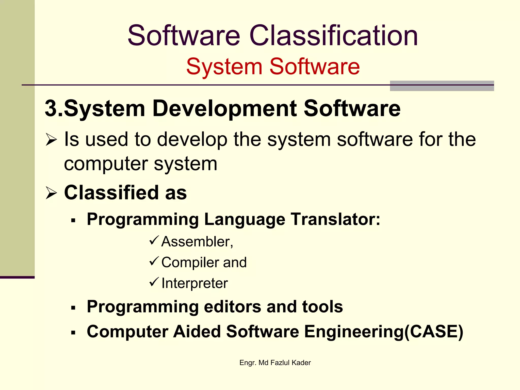 Software Classification
System Software
3.System Development Software
 Is used to develop the system software for the
computer system
 Classified as
 Programming Language Translator:
Assembler,
Compiler and
Interpreter
 Programming editors and tools
 Computer Aided Software Engineering(CASE)
Engr. Md Fazlul Kader
 
