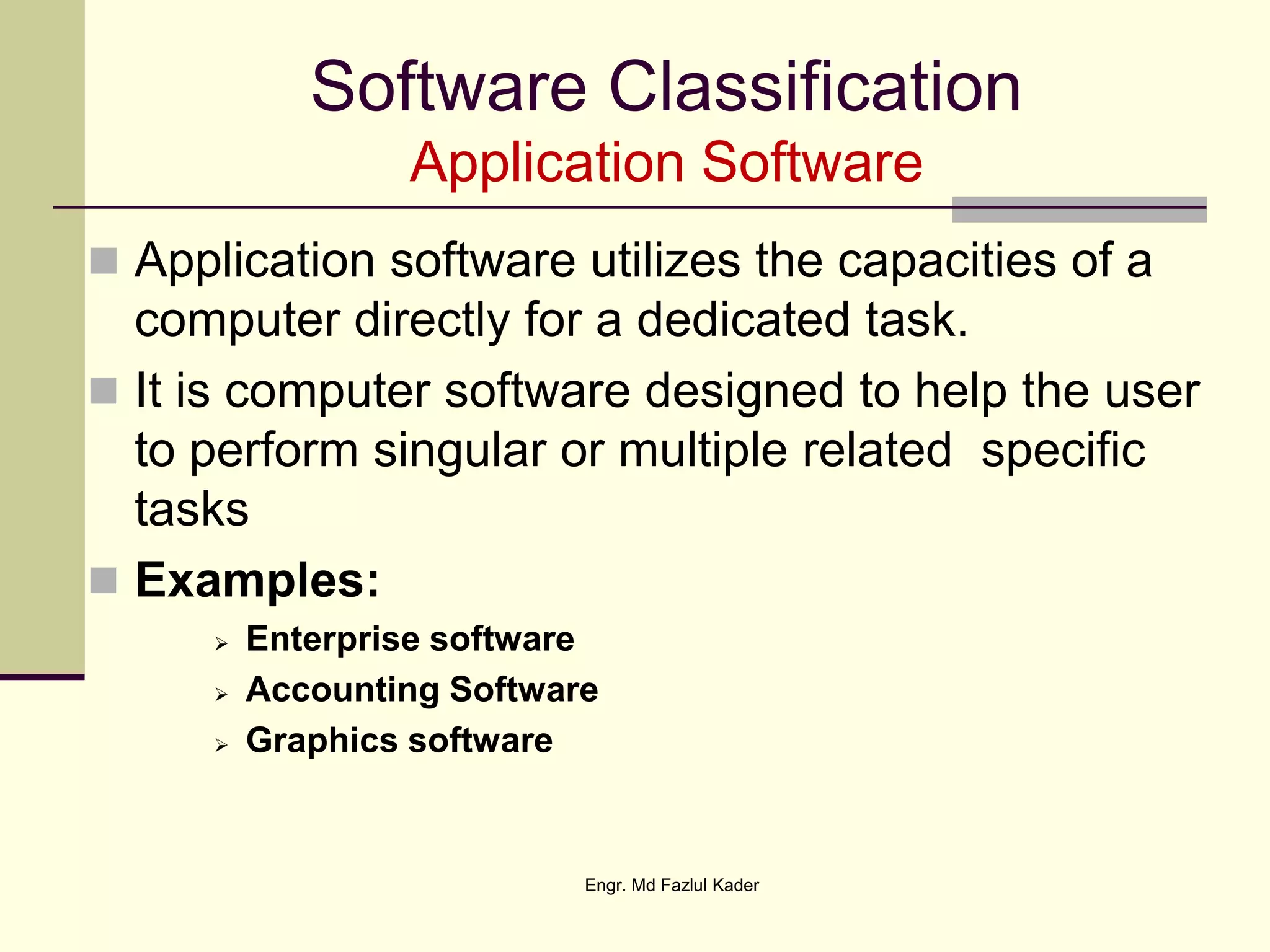 Software Classification
Application Software
 Application software utilizes the capacities of a
computer directly for a dedicated task.
 It is computer software designed to help the user
to perform singular or multiple related specific
tasks
 Examples:
 Enterprise software
 Accounting Software
 Graphics software
Engr. Md Fazlul Kader
 