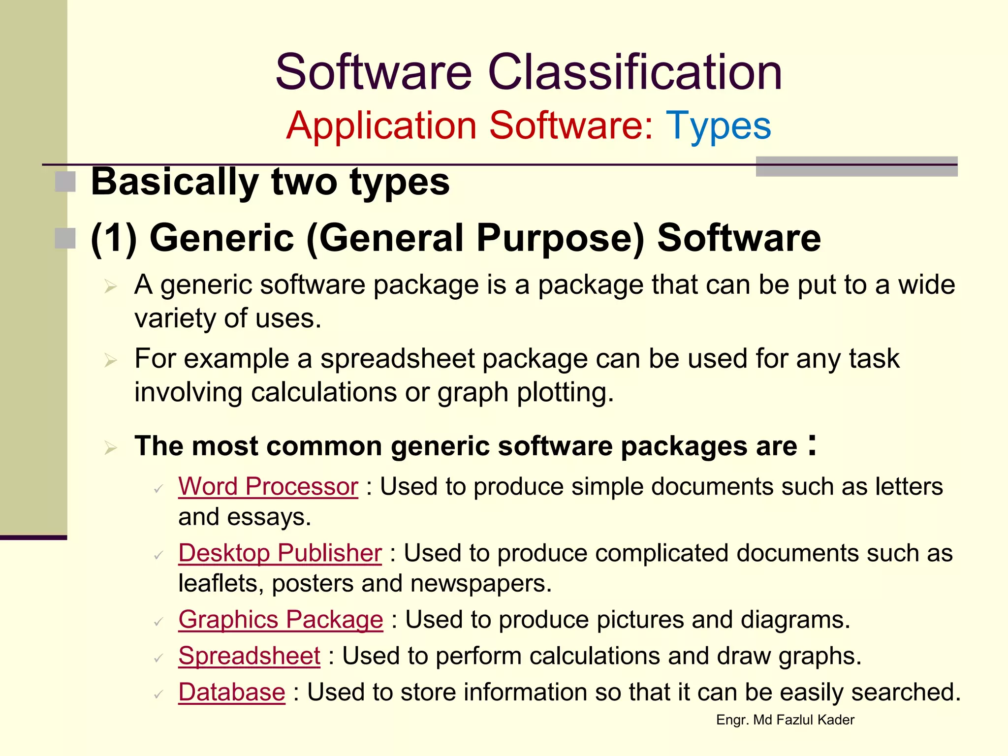 Software Classification
Application Software: Types
 Basically two types
 (1) Generic (General Purpose) Software
 A generic software package is a package that can be put to a wide
variety of uses.
 For example a spreadsheet package can be used for any task
involving calculations or graph plotting.
 The most common generic software packages are :
 Word Processor : Used to produce simple documents such as letters
and essays.
 Desktop Publisher : Used to produce complicated documents such as
leaflets, posters and newspapers.
 Graphics Package : Used to produce pictures and diagrams.
 Spreadsheet : Used to perform calculations and draw graphs.
 Database : Used to store information so that it can be easily searched.
Engr. Md Fazlul Kader
 